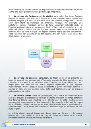 pourra utiliser le réseau comme un espace où exprimer des rêveries en jouant
à être une autre personne ou un personnage imaginaire.

3.     Le niveau de fantasme et de réalité varie selon les lieux. Certains
dispositifs exigent que l’on se présente sous son identité réelle, tandis que
d’autres exigent que l’on se présente sous une identité imaginaire. D’autres
enfin permettent de mélanger les différents niveaux. Par exemple, une
plateforme comme Facebook permet de faire converger l’identité réelle et
l’identité endossée dans un jeu comme World of Warcraft. Cependant, le terme
d’identité réelle convient mal car Ego est toujours réel et ce jusque dans les
identités qu’il se rêve. Ce que l’on appelle identité réelle est une convention :
c’est l’identité par laquelle on se fait reconnaître par l’Etat : âge, sexe, lieu
d’habitation, profession.




4.     Le niveau de contrôle conscient. La façon dont on se présente en
ligne ne dépend pas uniquement d’éléments conscients. Des souhaits et des
inclinaisons trouvent à se satisfaire sous l’identité en ligne d’Ego. Le choix
d’Ego pour un nom ou un avatar répond également à des logiques
inconscientes, même lorsqu’il s’agit d’éléments a priori "neutres" comme la
reprise en ligne de son identité civile. Cela vaut également pour les groupes
qu’Ego rejoint ou quitte

5.     Le média choisi. Dans le cyberespace, les canaux de communication
sont des moyens d’expression pour Ego. Certains préfèrent les longs échanges
des forums tandis que d’autres sont attirés par le côté électrique des
messageries instantanées et des bavardoirs. Les premiers donnent le temps
de la réflexion, tandis que les autres sont plus orientés vers la spontanéité et
l’immédiateté. Pour Suler, ces dispositifs attireront Ego en fonction de leur
style cognitif.

Le média choisi dépend finalement d’une série de facteurs : le niveau
d’intégration, de réalité et le style cognitif d’Ego le conduiront à investir
préférentiellement les forums ou les bavardoirs.


    Définition et enjeux                                                            41
 