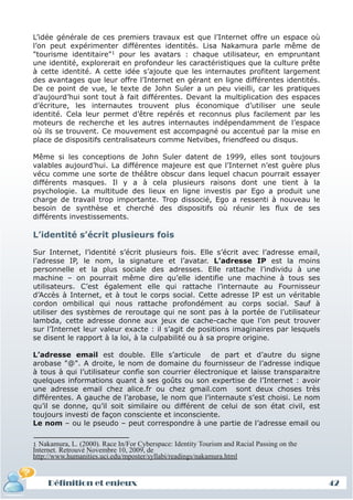 L’idée générale de ces premiers travaux est que l’Internet offre un espace où
l’on peut expérimenter différentes identités. Lisa Nakamura parle même de
"tourisme identitaire"1 pour les avatars : chaque utilisateur, en empruntant
une identité, explorerait en profondeur les caractéristiques que la culture prête
à cette identité. A cette idée s’ajoute que les internautes profitent largement
des avantages que leur offre l’Internet en gérant en ligne différentes identités.
De ce point de vue, le texte de John Suler a un peu vieilli, car les pratiques
d’aujourd’hui sont tout à fait différentes. Devant la multiplication des espaces
d’écriture, les internautes trouvent plus économique d’utiliser une seule
identité. Cela leur permet d’être repérés et reconnus plus facilement par les
moteurs de recherche et les autres internautes indépendamment de l’espace
où ils se trouvent. Ce mouvement est accompagné ou accentué par la mise en
place de dispositifs centralisateurs comme Netvibes, friendfeed ou disqus.

Même si les conceptions de John Suler datent de 1999, elles sont toujours
valables aujourd’hui. La différence majeure est que l’Internet n’est guère plus
vécu comme une sorte de théâtre obscur dans lequel chacun pourrait essayer
différents masques. Il y a à cela plusieurs raisons dont une tient à la
psychologie. La multitude des lieux en ligne investis par Ego a produit une
charge de travail trop importante. Trop dissocié, Ego a ressenti à nouveau le
besoin de synthèse et cherché des dispositifs où réunir les flux de ses
différents investissements.

L’identité s’écrit plusieurs fois

Sur Internet, l’identité s’écrit plusieurs fois. Elle s’écrit avec l’adresse email,
l’adresse IP, le nom, la signature et l’avatar. L’adresse IP est la moins
personnelle et la plus sociale des adresses. Elle rattache l’individu à une
machine – on pourrait même dire qu’elle identifie une machine à tous ses
utilisateurs. C’est également elle qui rattache l’internaute au Fournisseur
d’Accès à Internet, et à tout le corps social. Cette adresse IP est un véritable
cordon ombilical qui nous rattache profondément au corps social. Sauf à
utiliser des systèmes de reroutage qui ne sont pas à la portée de l’utilisateur
lambda, cette adresse donne aux jeux de cache-cache que l’on peut trouver
sur l’Internet leur valeur exacte : il s’agit de positions imaginaires par lesquels
se disent le rapport à la loi, à la culpabilité ou à sa propre origine.

L’adresse email est double. Elle s’articule de part et d’autre du signe
arobase "@". A droite, le nom de domaine du fournisseur de l’adresse indique
à tous à qui l’utilisateur confie son courrier électronique et laisse transparaitre
quelques informations quant à ses goûts ou son expertise de l’Internet : avoir
une adresse email chez alice.fr ou chez gmail.com sont deux choses très
différentes. A gauche de l’arobase, le nom que l’internaute s’est choisi. Le nom
qu’il se donne, qu’il soit similaire ou différent de celui de son état civil, est
toujours investi de façon consciente et inconsciente.
Le nom – ou le pseudo – peut correspondre à une partie de l’adresse email ou

1 Nakamura, L. (2000). Race In/For Cyberspace: Identity Tourism and Racial Passing on the
Internet. Retrouvé Novembre 10, 2009, de
http://www.humanities.uci.edu/mposter/syllabi/readings/nakamura.html


     Définition et enjeux                                                                   42
 