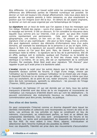 être différente. Là encore, un travail subtil entre les correspondances ou les
différences des différentes parties de l’identité numérique est possible. Se
donner un nom est toujours très chargé affectivement. Cela nous place dans la
position de nos propres parents à notre naissance, ou plus exactement la
position que l’on imagine avoir été la leur. En dehors de cet aspect originaire,
se donner un nom est aussi organisé par une fantasmatique de l’origine.

La signature est un bout de texte que l’on appose à tous les messages que
l’on rédige. Précédé des signes – suivis d’un espace, il indique que le mail ou
le message est terminé. Il clôt un discours. Si l’on considère la mouvance dans
laquelle nous somme pris sur Internet, c’est un point qui peut être investi
comme représentant une permanence.                Cela peut être une adresse
géographique, une citation, un lien vers un site... En passant au Web, la
signature s’est un peu sophistiquée : elle peut se faire image, fixe ou animée.
Elle peut également contenir des éléments d’informations issus d’un autre
domaine, par exemple les statistiques de la personne à un jeu en ligne. Enfin,
depuis le Web 2.0, la signature est souvent utilisée pour faire connaître les
réseaux sociaux où l’on peut être joint. Mais, de Usenet à aujourd’hui, la
dynamique reste la même : la signature est le lieu de la permanence. Elle dit
en effet, quelque soit le contexte, quelque soit l’humeur ou la tonalité du
message que l’on vient d’écrire, que le fond des choses reste toujours
identique à lui-même. En ce sens, elle est un représentant de la continuité
d’exister. Par exemple, Brian Reid avait pour signature "5th thoracic" pour
rappeler la part qu’il avait prise à la backbone cabal.

L’avatar signale le sujet pour les autres depuis que le Web s’est doté de
dispositifs sociaux comme les forums. Il s’agit d’une image, choisie par
l’utilisateur qui le représente. Lorsque l’utilisateur ne se choisit pas une image,
le dispositif d’écriture lui en donne une par défaut : il aura la même que tous
ceux qui souhaitent, de ce point de vue, rester anonyme. L’image est utilisée
dans des buts narcissiques, agressifs ou séducteurs : les pouvoirs de l’image
(Tisseron, 2005) jouent ici pleinement.

A l’exception de l’adresse I.P. qui est donnée par un tiers, tous les autres
marqueurs d’identité sont des échos de la vie imaginaire et inconsciente de
l’utilisateur. Les marqueurs d’identité disent vers qui vont les idéalisations ; ils
peuvent commémorer des événements heureux ou malheureux, et cette
commémoration peut être privée, familiale, ou publique.

Des silos et des tamis.

On peut comprendre l’Internet comme un énorme dispositif dans lequel les
identités individuelles et collectives sont recomposées au travers de silos et de
tamis. Les archives de nos activités en ligne se constituent en lieu de
mémoire, s’accumulent, se collectivisent parfois, se lient et se délient des
composantes identitaires. Ces silos sont principalement les forums et les
boîtes mails. Les tamis sont principalement les dispositifs de folksonomie et
les flux RSS. Ils nous aident à trier, filtrer, séparer, individualiser et
sélectionner dans l’énorme multitude des possibles du WWW.
Avec ces dispositifs, l’identité est prise dans des mouvements d’accumulation


    Définition et enjeux                                                               43
 
