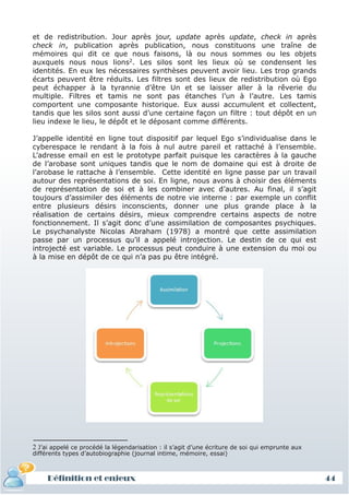 et de redistribution. Jour après jour, update après update, check in après
check in, publication après publication, nous constituons une traîne de
mémoires qui dit ce que nous faisons, là ou nous sommes ou les objets
auxquels nous nous lions2. Les silos sont les lieux où se condensent les
identités. En eux les nécessaires synthèses peuvent avoir lieu. Les trop grands
écarts peuvent être réduits. Les filtres sont des lieux de redistribution où Ego
peut échapper à la tyrannie d’être Un et se laisser aller à la rêverie du
multiple. Filtres et tamis ne sont pas étanches l’un à l’autre. Les tamis
comportent une composante historique. Eux aussi accumulent et collectent,
tandis que les silos sont aussi d’une certaine façon un filtre : tout dépôt en un
lieu indexe le lieu, le dépôt et le déposant comme différents.

J’appelle identité en ligne tout dispositif par lequel Ego s’individualise dans le
cyberespace le rendant à la fois à nul autre pareil et rattaché à l’ensemble.
L’adresse email en est le prototype parfait puisque les caractères à la gauche
de l’arobase sont uniques tandis que le nom de domaine qui est à droite de
l’arobase le rattache à l’ensemble. Cette identité en ligne passe par un travail
autour des représentations de soi. En ligne, nous avons à choisir des éléments
de représentation de soi et à les combiner avec d’autres. Au final, il s’agit
toujours d’assimiler des éléments de notre vie interne : par exemple un conflit
entre plusieurs désirs inconscients, donner une plus grande place à la
réalisation de certains désirs, mieux comprendre certains aspects de notre
fonctionnement. Il s’agit donc d’une assimilation de composantes psychiques.
Le psychanalyste Nicolas Abraham (1978) a montré que cette assimilation
passe par un processus qu’il a appelé introjection. Le destin de ce qui est
introjecté est variable. Le processus peut conduire à une extension du moi ou
à la mise en dépôt de ce qui n’a pas pu être intégré.




2 J’ai appelé ce procédé la légendarisation : il s’agit d’une écriture de soi qui emprunte aux
différents types d’autobiographie (journal intime, mémoire, essai)



     Définition et enjeux                                                                        44
 