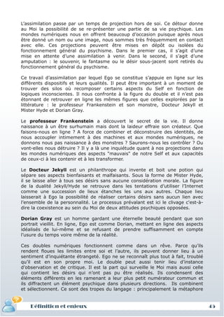 L’assimilation passe par un temps de projection hors de soi. Ce détour donne
au Moi la possibilité de se re-présenter une partie de sa vie psychique. Les
mondes numériques nous en offrent beaucoup d’occasion puisque après nous
être donné un nom ou une image, nous sommes très fréquemment en contact
avec elle. Ces projections peuvent être mises en dépôt ou isolées du
fonctionnement général du psychisme. Dans le premier cas, il s’agit d’une
mise en attente d’une assimilation à venir. Dans le second, il s’agit d’une
amputation : le souvenir, le fantasme ou le désir sous-jacent sont retirés du
fonctionnement général du psychisme.

Ce travail d’assimilation par lequel Ego se constitue s’appuie en ligne sur les
différents dispositifs et leurs qualités. Il peut être important à un moment de
trouver des silos où recomposer certains aspects du Self en fonction de
logiques inconscientes. Il nous confronte à la figure du double et il n’est pas
étonnant de retrouver en ligne les mêmes figures que celles explorées par la
littérature : le professeur Frankenstein et son monstre, Docteur Jekyll et
Mister Hyde et Dorian Gray.

Le professeur Frankenstein a découvert le secret de la vie. Il donne
naissance à un être surhumain mais dont la laideur effraie son créateur. Que
faisons-nous en ligne ? A force de combiner et déconstruire des identités, de
nous accoupler intimement à des machines et aux mondes numériques, ne
donnons nous pas naissance à des monstres ? Saurons-nous les contrôler ? Ou
vont-elles nous détruire ? Il y a là une inquiétude quant à nos projections dans
les mondes numériques des aspects "mauvais" de notre Self et aux capacités
de ceux-ci à les contenir et à les transformer.

Le Docteur Jekyll est un philanthrope qui invente et boit une potion qui
sépare ses aspects bienfaisants et malfaisants. Sous la forme de Mister Hyde,
il se laisse aller à tous ses désirs sans aucune considération morale. La figure
de la dualité Jekyll/Hyde se retrouve dans les tentations d’utiliser l’Internet
comme une succession de lieux étanches les uns aux autres. Chaque lieu
laisserait à Ego la possibilité de réaliser certains désirs sans aucun lien avec
l’ensemble de la personnalité. Le processus prévalant est ici le clivage c'est-à-
dire la coexistence au sein du Moi de deux attitudes psychiques opposées.

Dorian Gray est un homme gardant une éternelle beauté pendant que son
portrait vieillit. En ligne, Ego est comme Dorian, mettant en ligne des aspects
idéalisés de lui-même et se refusant de prendre suffisamment en compte
l’usure du temps voire même de la réalité.

Ces doubles numériques fonctionnent comme dans un rêve. Parce qu’ils
rendent floues les limites entre soi et l’autre, ils peuvent donner lieu à un
sentiment d’inquiétante étrangeté. Ego ne se reconnaît plus tout à fait, troublé
qu’il est en son propre moi. Le double peut aussi tenir lieu d’instance
d’observation et de critique. Il est la part qui surveille le Moi mais aussi celle
qui contient les désirs qui n’ont pas pu être réalisés. Ils condensent des
éléments différents en les ramenant a leur plus petit numérateur commun et
ils diffractent un élément psychique dans plusieurs directions. Ils combinent
et sélectionnent. Ce sont des tropes du langage : principalement la métaphore


    Définition et enjeux                                                             45
 