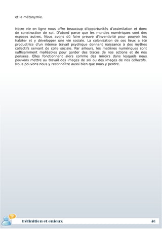et la métonymie.


Notre vie en ligne nous offre beaucoup d’opportunités d’assimilation et donc
de construction de soi. D’abord parce que les mondes numériques sont des
espaces autres. Nous avons dû faire preuve d’inventivité pour pouvoir les
habiter et y développer une vie sociale. La colonisation de ces lieux a été
productrice d’un intense travail psychique donnant naissance à des mythes
collectifs servant de colle sociale. Par ailleurs, les matières numériques sont
suffisamment malléables pour garder des traces de nos actions et de nos
pensées. Elles fonctionnent alors comme des miroirs dans lesquels nous
pouvons mettre au travail des images de soi ou des images de nos collectifs.
Nous pouvons nous y reconnaître aussi bien que nous y perdre.




    Définition et enjeux                                                          46
 