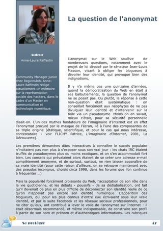 La question de l'anonymat




         Auteur
   Anne-Laure Raffestin
                                L’anonymat sur le Web soulève               de
                                nombreuses questions, notamment avec le
                                projet de loi déposé par le sénateur Jean-Louis
                                Masson, visant à obliger les blogueurs à
                                dévoiler leur identité, qui provoque bien des
Community Manager junior
                                indignations.
chez RegionsJob, Anne-
Laure Raffestin rédige
                               Il y n’a même pas une quinzaine d’années,
actuellement un mémoire
                               quand la démocratisation du Web en était à
sur la représentation
                               ses balbutiements, la question de l’anonymat
sociale des hackers, dans le
                               ne se posait pas. Ou plutôt, la réponse à cette
cadre d'un Master en
                               non-question     était  systématique    :   on
communication et
                               conseillait forcément aux néophytes de ne pas
technologie numérique.
                               divulguer leur identité et d’intervenir sur la
                               toile via un pseudonyme. Moins on en savait,
                               mieux c’était, pour sa sécurité personnelle
disait-on. L’un des mythes fondateurs de l’imaginaire d’Internet est en effet
l’anonymat procuré par le masque de l’écran, lié à l’une des composantes de
sa triple origine (étatique, scientifique, et pour le cas qui nous intéresse,
contestataire - voir FLICHY Patrice, L’imaginaire d’Internet, 2001, La
Découverte).

Les premières démarches dites interactives à connaître le succès populaire
n’incitaient pas non plus à s’exposer sous son vrai jour : les chats IRC étaient
truffés de pseudonymes plus ou moins exotiques, et on s’en accommodait fort
bien. Les conseils qui prévalaient alors étaient de se créer une adresse e-mail
complètement anonyme, et de surtout, surtout, ne rien laisser apparaître de
sa vraie identité (pour cette raison d’ailleurs, on se retrouve maintenant avec
des pseudos incongrus, choisis circa 1998, dans les forums que l’on continue
à fréquenter …)

Mais la popularité forcément croissante du Web, l’acceptation de son rôle dans
la vie quotidienne, et les débuts - poussifs - de sa dédiabolisation, ont fait
qu’il devenait de plus en plus difficile de déconnecter son identité réelle de ce
qu’on n’appelait pas encore son identité numérique. L’apparition des
blogueurs, qui pour les plus connus d’entre eux écrivaient sous leur vraie
identité, et par la suite Facebook et les réseaux sociaux professionnels, pour
ne citer qu’eux, ont contribué à lever le voile de l’anonymat sur Internet : il
était désormais recommandé, et même indispensable, de construire son profil
à partir de son nom et prénom et d’authentiques informations. Les rubriques


    Se protéger                                                                     47
 