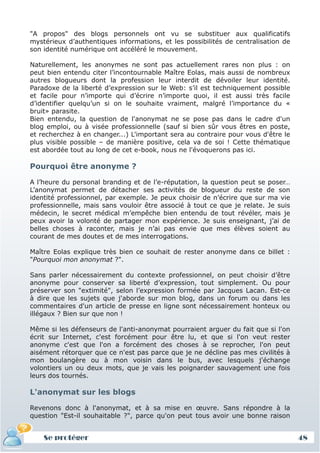 "A propos" des blogs personnels ont vu se substituer aux qualificatifs
mystérieux d’authentiques informations, et les possibilités de centralisation de
son identité numérique ont accéléré le mouvement.

Naturellement, les anonymes ne sont pas actuellement rares non plus : on
peut bien entendu citer l’incontournable Maître Eolas, mais aussi de nombreux
autres blogueurs dont la profession leur interdit de dévoiler leur identité.
Paradoxe de la liberté d’expression sur le Web: s’il est techniquement possible
et facile pour n’importe qui d’écrire n’importe quoi, il est aussi très facile
d’identifier quelqu’un si on le souhaite vraiment, malgré l’importance du «
bruit» parasite.
Bien entendu, la question de l'anonymat ne se pose pas dans le cadre d'un
blog emploi, ou à visée professionnelle (sauf si bien sûr vous êtres en poste,
et recherchez à en changer...) L'important sera au contraire pour vous d'être le
plus visible possible – de manière positive, cela va de soi ! Cette thématique
est abordée tout au long de cet e-book, nous ne l'évoquerons pas ici.

Pourquoi être anonyme ?

A l’heure du personal branding et de l’e-réputation, la question peut se poser…
L’anonymat permet de détacher ses activités de blogueur du reste de son
identité professionnel, par exemple. Je peux choisir de n’écrire que sur ma vie
professionnelle, mais sans vouloir être associé à tout ce que je relate. Je suis
médecin, le secret médical m’empêche bien entendu de tout révéler, mais je
peux avoir la volonté de partager mon expérience. Je suis enseignant, j’ai de
belles choses à raconter, mais je n’ai pas envie que mes élèves soient au
courant de mes doutes et de mes interrogations.

Maître Eolas explique très bien ce souhait de rester anonyme dans ce billet :
"Pourquoi mon anonymat ?".

Sans parler nécessairement du contexte professionnel, on peut choisir d’être
anonyme pour conserver sa liberté d’expression, tout simplement. Ou pour
préserver son "extimité", selon l’expression formée par Jacques Lacan. Est-ce
à dire que les sujets que j'aborde sur mon blog, dans un forum ou dans les
commentaires d'un article de presse en ligne sont nécessairement honteux ou
illégaux ? Bien sur que non !

Même si les défenseurs de l'anti-anonymat pourraient arguer du fait que si l'on
écrit sur Internet, c'est forcément pour être lu, et que si l'on veut rester
anonyme c'est que l'on a forcément des choses à se reprocher, l'on peut
aisément rétorquer que ce n'est pas parce que je ne décline pas mes civilités à
mon boulangère ou à mon voisin dans le bus, avec lesquels j'échange
volontiers un ou deux mots, que je vais les poignarder sauvagement une fois
leurs dos tournés.

L'anonymat sur les blogs

Revenons donc à l'anonymat, et à sa mise en œuvre. Sans répondre à la
question "Est-il souhaitable ?", parce qu'on peut tous avoir une bonne raison


    Se protéger                                                                    48
 
