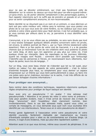 pour ne pas se dévoiler entièrement, qui n'est pas forcément celle de
déblatérer sur la voisine du dessus qui-nous-fait-peur-car-elle-a-quand-même-
un-gros-chien, ou de porter atteinte verbalement à des personnages publics, il
faut rappeler néanmoins qu'il ne suffit pas de prendre un pseudo et un avatar
pour se sentir complètement anonyme, et non-reconnaissable.

Notre identité ne se résumant pas à un nom et un prénom, si vous décrivez un
tant soit peu votre meilleur ami, même sans le nommer, que vous postez une
photo de la vue que vous avez de votre fenêtre, ou les cadeaux que vous avez
achetés à votre chère grand-mère pour Noël dernier, il est fort probable que, si
je vous connais par ailleurs dans la vie, je parvienne à vous identifier sans
difficulté.

L'anonymat, si je ne vous côtoie pas au préalable, ne sera sans doute pas levé
si vous laissez échapper quelques détails anodins concernant votre vie privée,
(et encore, le célèbre portrait de Marc L. par Le Tigre infirme totalement cette
assertion). Mais si je fais partie de votre club de macramé, il y a de grandes
chances que je reconnaisse l'une de vos créations dont vous posterez la photo
sur votre blog, et donc que j'en apprenne un peu plus sur votre vie. C'est
quelque chose qui interpelle, dans les reportages ou les journaux télévisés,
quand les visages sont floutés : comment est-il possible que l’entourage
n’identifie pas les personnes à l’écran, en reconnaissant leurs vêtements, leur
façon de parler, leurs tics de langage… ?

Sur un blog, vous avez beau choisir de n’aborder que tel ou tel sujet, pour
mettre en valeur l’un des aspects de votre personnalité – c’est la notion
d’extimité évoquée plus haut, ou simplement pour vous donner un espace
d’expression sur un thème qui vous tient particulièrement à cœur, ou faire rire
vos potes sans qu’un malicieux recruteur ne le sache, il est très difficile de ne
pas laisser échapper d’autres informations !

Pour protéger son anonymat...

Sans rentrer dans des conditions techniques, rappelons néanmoins quelques
règles simplissimes pour protéger de façon basique son identité.

Vous avez pris un pseudonyme ? Un avatar ? Une adresse mail
pseudonymisée ? Attention à ne jamais les relier à votre noms et prénoms !
Cela peut paraître évident, mais il m'est arrivé de recevoir des e-mails de
blogs "anonymes" dont l'expéditeur était clairement nommé, bien
involontairement. Dans le cas des adresses mails, quand vous créez un
compte de messagerie, on vous demande sous quel nom vous souhaitez être
identifié par vos interlocuteurs. Tenez-vous en à votre pseudonyme de départ !

Prenez garde également à l'association entre votre pseudonyme et votre
identité courante, facilement réalisable par inadvertance au travers
d'éventuels comptes pour x sites ou de commentaires sur d'autres blogs. Là
encore, il s'agit d'une évidence, mais qui peut être rapidement oubliée !

Attention aussi à ce que vous écrivez, même sous couvert de périphrase. Il ne


    Se protéger                                                                     49
 