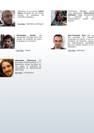 Chercheur en vie privée, Julien   Community      Manager    junior
   Pierre travaille sur les enjeux   chez RegionsJob, Anne-Laure
   sociaux      et   politiques de   Raffestin rédige actuellement
   l'identité numérique.             un     mémoire        sur     la
                                     représentation    sociale   des
                                     hackers.

   Son blog : Identités numériques




 Christophe       Ramel      est     Jean-François Ruiz est un
 Community Manager dans une          des   pionniers  de   l'identité
 société de solutions de loisirs     numérique en France. Il est co-
 et blogueur sur Kriisiis.fr         fondateur de PowerOn, agence
                                     de webmarketing spécialisée
                                     dans les médias sociaux et l’e-
                                     réputation

 Son blog : Kriisiis                 Son blog : Web deux




Alexandre      Villeneuve   est
consultant Référencement et E-
Réputation, auteur de blogs sur
ces sujets, et président de
l'association du référencement
SEO Camp
Son blog : E-réputation
 