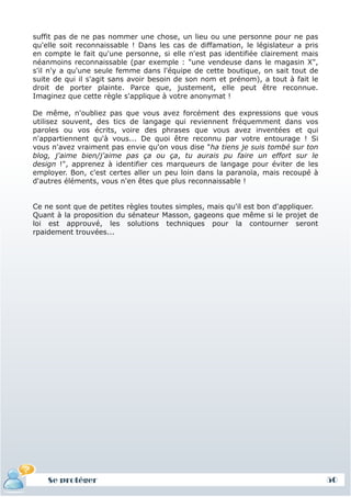 suffit pas de ne pas nommer une chose, un lieu ou une personne pour ne pas
qu'elle soit reconnaissable ! Dans les cas de diffamation, le législateur a pris
en compte le fait qu'une personne, si elle n'est pas identifiée clairement mais
néanmoins reconnaissable (par exemple : "une vendeuse dans le magasin X",
s'il n'y a qu'une seule femme dans l'équipe de cette boutique, on sait tout de
suite de qui il s'agit sans avoir besoin de son nom et prénom), a tout à fait le
droit de porter plainte. Parce que, justement, elle peut être reconnue.
Imaginez que cette règle s'applique à votre anonymat !

De même, n'oubliez pas que vous avez forcément des expressions que vous
utilisez souvent, des tics de langage qui reviennent fréquemment dans vos
paroles ou vos écrits, voire des phrases que vous avez inventées et qui
n'appartiennent qu'à vous... De quoi être reconnu par votre entourage ! Si
vous n'avez vraiment pas envie qu'on vous dise "ha tiens je suis tombé sur ton
blog, j'aime bien/j'aime pas ça ou ça, tu aurais pu faire un effort sur le
design !", apprenez à identifier ces marqueurs de langage pour éviter de les
employer. Bon, c'est certes aller un peu loin dans la paranoïa, mais recoupé à
d'autres éléments, vous n'en êtes que plus reconnaissable !


Ce ne sont que de petites règles toutes simples, mais qu'il est bon d'appliquer.
Quant à la proposition du sénateur Masson, gageons que même si le projet de
loi est approuvé, les solutions techniques pour la contourner seront
rpaidement trouvées...




    Se protéger                                                                    50
 