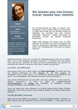 Ne laissez pas vos traces
                               tracer seules leur chemin

         Auteur
   Alexandre Villeneuve
                               Au commencement du Web, en pleine "net-
          Blogs                révolution", nous surfions libres et insouciants.
   E-réputation                Le Web était fondé par de gentilles starts-up
   Referencement blog          idéalistes qui arrosées du cash d’ultra-
                               optimistes "business     angels" pouvaient se
         Twitter               permettre d’éviter les basses questions
     @referencement            financières.

                               Cette belle époque est morte avec la bulle
Alexandre Villeneuve est       internet, et de retour sur terre les éditeurs de
consultant référencement       sites et annonceurs attendent maintenant du
et E-Réputation, auteur de     retour sur investissement, ROI dans le jargon
blogs sur ces sujets, et       financier.
président de l'association
du référencement SEO
Camp.



Malheureusement, pour eux, le Web est idéologiquement basé sur le gratuit,
ainsi, mis à part quelques fonctions premium, il n’espère plus faire payer
leurs services ou contenus. Et rares sont les e-commerçants qui peuvent se
permettre de refuser le discount. Alors quel modèle économique ?

La trace, cet eldorado
Quiconque surfant sur le Web, laisse une trace technique, elle peut être due
aux aspects techniques du Web (adresse IP), des sites (cookie), du
navigateur (URL du site source…) ou encore aux aspects fonctionnels du site
(suivi : de la navigation, de la recherche interne, des conversions…)

Une masse d’informations qui peut être utile pour améliorer le site (contenu,
design,   ergonomie…),    la    mise    en   avant   de     produits/services
(personnalisation), le ciblage des publicités, la réalisation d’étude
(comportementale, concurrentielle…) etc.

Ainsi, les traces que nous laissons sur le Web peuvent être triées, filtrées,
analysées, pour finir par avoir d’une certaine manière une valeur marchande.
Magique !

Un Big Brother annoncé
Mais c’est là que Robert me rétorque : "C’est scandaleux plutôt ! Amazon n’a
pas à savoir que j’ai recherché sur son site ‘BD Adulte’ !". C’est alors que je


   Se protéger
   Définition et enjeux                                                            51
 