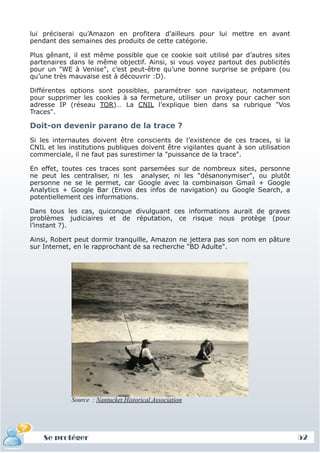 lui préciserai qu’Amazon en profitera d’ailleurs pour lui mettre en avant
 pendant des semaines des produits de cette catégorie.

 Plus gênant, il est même possible que ce cookie soit utilisé par d’autres sites
 partenaires dans le même objectif. Ainsi, si vous voyez partout des publicités
 pour un "WE à Venise", c’est peut-être qu’une bonne surprise se prépare (ou
 qu’une très mauvaise est à découvrir :D).

 Différentes options sont possibles, paramétrer son navigateur, notamment
 pour supprimer les cookies à sa fermeture, utiliser un proxy pour cacher son
 adresse IP (réseau TOR)… La CNIL l’explique bien dans sa rubrique "Vos
 Traces".

 Doit-on devenir parano de la trace ?
 Si les internautes doivent être conscients de l’existence de ces traces, si la
 CNIL et les institutions publiques doivent être vigilantes quant à son utilisation
 commerciale, il ne faut pas surestimer la "puissance de la trace".

 En effet, toutes ces traces sont parsemées sur de nombreux sites, personne
 ne peut les centraliser, ni les analyser, ni les "désanonymiser", ou plutôt
 personne ne se le permet, car Google avec la combinaison Gmail + Google
 Analytics + Google Bar (Envoi des infos de navigation) ou Google Search, a
 potentiellement ces informations.

 Dans tous les cas, quiconque divulguant ces informations aurait de graves
 problèmes judiciaires et de réputation, ce risque nous protège (pour
 l’instant ?).

 Ainsi, Robert peut dormir tranquille, Amazon ne jettera pas son nom en pâture
 sur Internet, en le rapprochant de sa recherche "BD Adulte".




              Source : Nantucket Historical Association




     Se protéger
     Définition et enjeux
Définition et enjeux                                                                  52
 