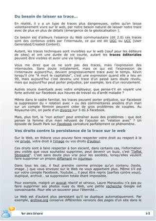 Du besoin de laisser sa trace…
 En réalité, il y a un type de traces plus dangereuses, celles qu’on laisse
 volontairement vivre sur le web, par notre besoin naturel de laisser notre trace
 avec de plus en plus de détails (émergence de la géolocalisation ).

 Ce besoin est d’ailleurs l’essence du Web communautaire (dit 2.0) ces traces
 sont des contenus créés par l’internaute, ce qui est dit UGC ou UCC (User
 Generated/Created Content).

 Autant, les traces techniques sont invisibles sur le web (sauf pour les éditeurs
 de sites) et ont une durée de vie courte, autant les traces éditoriales
 peuvent être visibles et avoir une vie longue.

 Vous me direz que ce ne sont pas des traces, mais l’expression des
 internautes. Sans doute initialement, mais ce qui est l’expression de
 l’internaute aujourd’hui, devient progressivement trace avec le temps. Kévin
 lorsqu’il crie "A mort le capitaliste", c'est une expression quand elle a lieu en
 99, mais aujourd’hui c’est devenu une trace d’un passé sans doute révolu,
 mais qui aujourd’hui peut porter préjudice, par exemple, lors d’un recrutement.

 Autres soucis éventuels avec votre employeur, que pense-t'il en voyant une
 forte activité sur Facebook aux heures de travail ou d’arrêt maladie ?

 Même dans le cadre familial, les traces peuvent porter préjudice, sur Facebook
 la suppression du « relation avec » ou des commentaires anodins d’un mari
 sur un compte féminin peuvent créer de gros problèmes de couples. Au
 Royaume-Uni, on parle d’un divorce sur 5 dû à Facebook.

 Mais, plus fort, la "non action" peut entraîner aussi des problèmes : que doit
 penser la femme d’un mari refusant de l’ajouter en "relation avec" ? Un
 épisode de South Park sur Facebook caricature parfaitement ce phénomène.

 Vos droits contre la persistance de la trace sur le web
 Sur le Web, en théorie vous pouvez faire respecter votre droit au respect à la
 vie privée, votre droit à l'image ou vos droits d’auteur.

 Ces droits sont à faire respecter à bon escient, dans certains cas, l’information
 peu visible que vous souhaitez supprimer, peut devenir un buzz, c’est "l’effet
 Streisand". C’est sans doute plus vrai pour les sociétés, lorsqu’elles veulent
 faire supprimer un propos diffamant ou injurieux.

 Dans tous les cas, il faut prendre comme principe qu’un contenu (texte,
 image…) que vous envoyez sur le Web ne vous appartient plus. Même s’il est
 sur votre compte Facebook, Youtube…, il peut être repris (parfois contre vous),
 dupliqué, archivé… sa suppression totale étant impossible.

 Pour exemple, malgré un avocat réactif et sérieux, Laure Manaudou n’a pas pu
 faire supprimer ses photos nues du Web, une petite recherche Google est
 convaincante. Pour elle un souvenir pour l’éternité...

 Le Web est d’autant plus persistant qu’il se duplique automatiquement. Par
 exemple, archive.org conserve différentes versions des pages d’un site dans le



     Se protéger
     Définition et enjeux
Définition et enjeux                                                                 53
 