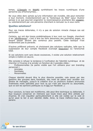 temps, 123people ou WebMii synthétisent les traces numériques d’une
 personne (ou d’homonymes)…

 Ne vous dites donc jamais qu’une information est invisible, elle peut remonter
 à tout moment, involontairement par la "tectonique du Web" (pour illustrer
 pensez à ce que pourrait engendrer la reconnaissance prochaine des visages),
 ou volontairement par une personne cherchant à s’amuser ou à vous nuire.

 Quelles solutions?
 Pour ces traces éditoriales, il n’y a pas de solution miracle chaque cas est
 particulier.

 Certains, qui ont des traces problématiques à leur nom sur Google, cherchent
 à les "déréférencer", c’est à dire les faire descendre des premières pages, en
 faisant passer devant des contenus plus positifs. Cette tactique n’est
 évidemment pas la panacée.

 D’autres préfèrent prévenir, et choisissent des solutions radicales, telle que la
 suppression de leur compte Facebook (Concept Seppukoo) ou l’anonymat
 total.

 Si ces solutions sont sans doute excessives, il existe une solution relativement
 simple à mettre en œuvre.

 Elle consiste à refuser la tendance à l’unification de l’identité numérique et de
 chercher à l’inverse à la scinder en fonction de 4 grandes cibles :
 -     Professionnelles (la partie visible que l’on utilisera pour son branding
 personnel )
 -     Amicales
 -     Familiales
 -     Personnelles

 Chaque identité devant être le plus étanche possible, cela passe par des
 gestions des groupes dans Facebook, des mots de passe pour accéder aux
 photos de mariages, jusqu’à la création d’un ou plusieurs avatars anonymes
 d’adresses mails spéciales pour tout ce qui n’est pas assumé ou assumable,
 que ce soit les opinions politiques ou le flirt sur Facebook ;)


 Pour conclure, la trace est multiforme, elle peut être technique ou éditoriale, il
 faut toujours conserver en mémoire que toute trace peut être utilisée par
 d’autres. Et s’en inquiéter particulièrement si elle est visible sur le web et
 qu’on peut la lier à son identité réelle. Ainsi, la trace méfions-nous, sans
 parano.




     Se protéger
     Définition et enjeux
Définition et enjeux                                                                  54
 