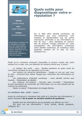 Quels outils pour
                              diagnostiquer votre e-
                              réputation ?
         Auteur
     Camille Alloing

          Blog
    CaddE-Réputation

         Twitter
                              Sur le Web votre identité numérique, les
    @CaddeReputation          informations que vous disséminez, vont
                              impacter la représentation que les autres
                              internautes confrontés à ces informations se
 Consultant en gestion de     font de vous : votre réputation en somme.
 la réputation en ligne       Afin de mesurer l'impact potentiel sur votre
 pour les organisations,      (e)réputation des informations constituant
 Camille Alloing est par      votre identité numérique, de nombreux outils
 ailleurs doctorant sur ce    (gratuits) existent sur le web. En voici
 même sujet, au               quelques-uns...
 laboratoire CEREGE de
 l'IAE de Poitiers.



Plutôt qu'un inventaire exhaustif (impossible et surtout inutile) des outils
existant sur le web, voici une sélection de certains d'entre eux. A savoir :

-      Le meilleur des outils : vous... Quelles questions se poser avant de
commencer l'analyse de sa réputation sur le web.
-      Les moteurs de recherche généralistes : Google un ami qui veut vous
du bien... Comment bien utiliser Google pour rechercher des informations sur
le web.
-      Les métamoteurs d'identité numérique : votre identité comme seul
résultat... Présentation de WebMii.
-      Les contenus non-indexés : chercher dans l'invisible ? Présentation
d'outils permettant de rechercher de l'information non ou mal indexée par les
moteurs de recherches.
-      Rester en alerte ! Présentation de Google Alertes.

Le meilleur des outil : vous !

Avant de commencer à manipuler des outils et à chercher des informations, il
paraît nécessaire de se poser un certains nombre de questions :

-     Quelles sont les informations que je souhaite voir diffuser sur moi ?
-     Qui peut voir ses informations ? Amis, famille, clients, prospects,
collègues, etc.


   Se protéger                                                                  55
 