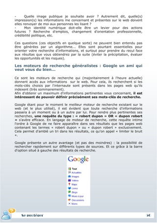 -      Quelle image publique je souhaite avoir ? Autrement dit, quelle(s)
impression(s) les informations me concernant et présentes sur le web doivent
elles renvoyer de moi aux personnes les lisant ?
-      Mon identité numérique doit-elle être un levier pour des actions
futures ? Recherche d'emplois, changement d'orientation professionnelle,
crédibilité politique, etc.

Ces questions (ces objectifs en quelque sorte) ne peuvent bien entendu pas
être générées par un algorithme... Elles sont pourtant essentielles pour
orienter votre recherche d'informations, et surtout pour prendre du recul face
aux résultas que vous obtiendrez par la suite (éviter la précipitation, évaluer
les opportunités et les risques).

Les moteurs de recherche généralistes : Google un ami qui
veut vous du bien...

Ce sont les moteurs de recherche qui (majoritairement à l'heure actuelle)
donnent accès aux informations sur le web. Pour cela, ils recherchent si les
mots-clés choisis par l'internaute sont présents dans les pages web qu'ils
indexent (très sommairement).
Afin d'obtenir un maximum d'informations pertinentes vous concernant, il est
intéressant de pouvoir définir précisément ses mots-clés de recherche.

Google étant pour le moment le meilleur moteur de recherche existant sur le
web (et le plus utilisé), il est évident que toute recherche d'informations
passera à un moment ou à un autre par lui. Pour rendre plus pertinentes ses
recherches, une requête du type : « robert dupon » OR « dupon robert
» s'avère efficace. En langage de moteur de recherche, cette requête intime
l'ordre à Google de ne faire apparaître dans ses résultats que les pages web
contenant les termes « robert dupon » ou « dupon robert » exclusivement.
Cela permet d'amblé un tri dans les résultats, ce qu'on appel « limiter le bruit
».

Google présente un autre avantage (et pas des moindres) : la possibilité de
rechercher rapidement sur différents types de sources. Et ce grâce à la barre
d'option situé à gauche des résultats de recherche.




    Se protéger                                                                    56
 