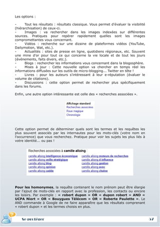 Les options :

-     Tout les résultats : résultats classique. Vous permet d'évaluer la visibilité
(hiérarchisation) de ceux-ci.
-     Images : va rechercher dans les images indexées sur différentes
sources. Pratiques pour repérer rapidement quelles sont les images
compromettantes vous concernant.
-     Vidéos : recherche sur une dizaine de plateformes vidéos (YouTube,
Dailymotion, Wat, etc.).
-     Actualités : sites de presse en ligne, quotidiens régionaux, etc. Souvent
une mine d'or pour tout ce qui concerne la vie locale et de tout les jours
(événements, faits divers, etc.).
-     Blogs : rechercher les informations vous concernant dans la blogosphère.
-     Mises à jour : Cette nouvelle option va chercher en temps réel les
informations diffusées sur les outils de micro-blogging... Twitter en tête !
-     Livres : pour les auteurs s'intéressant à leur e-réputation (évaluer le
volume de citations).
-     Discussions : cette option permet de rechercher plus spécifiquement
dans les forums.

Enfin, une autre option intéressante est celle des « recherches associées ».




Cette option permet de déterminer quels sont les termes et les requêtes les
plus souvent associés par les internautes pour les mots-clés (votre nom en
l'occurrence) que vous recherchez. Pratique pour voir les sujets les plus liés à
votre identité... ou pas !




Pour les homonymes, la requête contenant le nom prénom peut être élargie
par l'ajout de mots-clés en rapport avec la profession, les contacts ou encore
les loisirs. Par exemple : « robert dupon » OR « dupon robert » AND «
UCPA Niort » OR « Bouygues Télécom » OR « Roberte Paulette ». Le
AND commande à Google de ne faire apparaître que les résultats comprenant
« robert dupon » et les termes choisis en plus.


    Se protéger                                                                       57
 