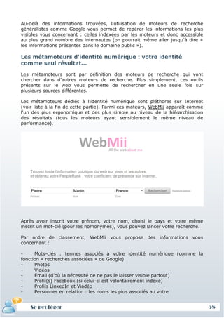 Au-delà des informations trouvées, l'utilisation de moteurs de recherche
généralistes comme Google vous permet de repérer les informations les plus
visibles vous concernant : celles indexées par les moteurs et donc accessible
au plus grand nombre des internautes (on pourrait même aller jusqu'à dire «
les informations présentes dans le domaine public »).

Les métamoteurs d'identité numérique : votre identité
comme seul résultat...

Les métamoteurs sont par définition des moteurs de recherche qui vont
chercher dans d'autres moteurs de recherche. Plus simplement, ces outils
présents sur le web vous permette de rechercher en une seule fois sur
plusieurs sources différentes.

Les métamoteurs dédiés à l'identité numérique sont pléthores sur Internet
(voir liste à la fin de cette partie). Parmi ces moteurs, WebMii apparaît comme
l'un des plus ergonomique et des plus simple au niveau de la hiérarchisation
des résultats (tous les moteurs ayant sensiblement le même niveau de
performance).




Après avoir inscrit votre prénom, votre nom, choisi le pays et voire même
inscrit un mot-clé (pour les homonymes), vous pouvez lancer votre recherche.

Par ordre de classement, WebMii vous propose des informations vous
concernant :

-     Mots-clés : termes associés à votre identité numérique (comme la
fonction « recherches associées » de Google)
-     Photos
-     Vidéos
-     Email (d'où la nécessité de ne pas le laisser visible partout)
-     Profil(s) Facebook (si celui-ci est volontairement indexé)
-     Profils LinkedIn et Viadéo
-     Personnes en relation : les noms les plus associés au votre


    Se protéger                                                                   58
 