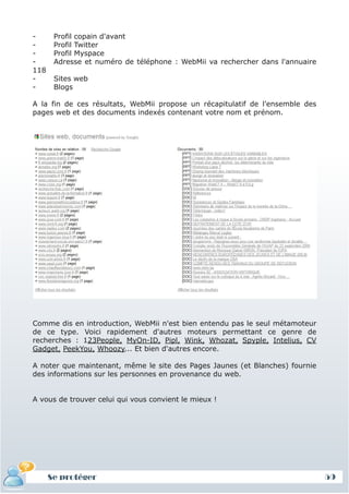 -      Profil copain d'avant
-      Profil Twitter
-      Profil Myspace
-      Adresse et numéro de téléphone : WebMii va rechercher dans l'annuaire
118
-      Sites web
-      Blogs

A la fin de ces résultats, WebMii propose un récapitulatif de l'ensemble des
pages web et des documents indexés contenant votre nom et prénom.




Comme dis en introduction, WebMii n'est bien entendu pas le seul métamoteur
de ce type. Voici rapidement d'autres moteurs permettant ce genre de
recherches : 123People, MyOn-ID, Pipl, Wink, Whozat, Spyple, Intelius, CV
Gadget, PeekYou, Whoozy... Et bien d'autres encore.

A noter que maintenant, même le site des Pages Jaunes (et Blanches) fournie
des informations sur les personnes en provenance du web.


A vous de trouver celui qui vous convient le mieux !




      Se protéger                                                              59
 