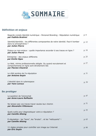 Définition et enjeux

    Regards croisés Identité numérique - Personal Branding - Réputation numérique        p. 8
    par Fadhila Brahimi

    Identité/identités : les différentes composantes de notre identité. Faut-il tomber   p. 12
    dans la schizophrénie ?
    par Julien Pierre

    Enjeux ou non-enjeux : quelle importance accorder à ses traces en ligne ?            p. 18
    par Julien Pierre

    Entreprise : des enjeux différents                                                   p. 25
    par Emilie Ogez

    Le Web, vitrine professionnelle obligée. Ou quand recrutement et                     p. 27
    comportements en ligne sont étroitement liés
    par Flavien Chantrel


    Le côté sombre de l'e-réputation                                                     p. 31
    par Antoine Dupin


    L’identité dans le cyberespace                                                       p. 39
    par Yann Leroux



Se protéger
    La question de l’anonymat                                                            p. 47
    par Anne-Laure Raffestin


    Ne laissez pas vos traces tracer seules leur chemin                                  p. 51
    par Alexandre Villeneuve

                                                                                         p. 55
    Quels outils pour diagnostiquer votre e-réputation ?
    par Camille Alloing


    E-réputation : les "bons", les "brutes"… et les "nettoyants" !                       p. 63
    par Camille Alloing


    11 règles simples pour contrôler son image sur Internet                              p. 66
    par Eric Dupin
 
