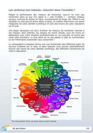 Les contenus non-indexés : chercher dans l'invisible ?

Malgré la performance des moteurs de recherche, ceux-ci ne vont pas
rechercher dans ce que l'on appel le « web invisible » : certains réseaux
sociaux, archives de presse en ligne, commentaires de blogs, etc. Même si ces
résultats ne sont pas de prime abord visibles, ils restent néanmoins une partie
intégrante de votre identité numérique et sont des leviers de votre réputation
sur le web.

Une étape nécessaire est donc d'utiliser les moteurs de recherche internes à
ces réseaux. Bien entendu, les réseaux les moins utilisés, ceux les moins en
adéquation avec votre situation professionnelle ou vos activités ne seront pas
votre cible prioritaire. Le tout étant de ne pas passer à côté du commentaire
ou de l'information essentielle vous concernant !

La cartographie ci-dessous donne une vue d'ensemble des différents types de
sources existants sur le web, et dans lesquels vous pouvez potentiellement
trouver des traces de votre identité numérique, des éléments constituants de
votre e-réputation.




  The Conversation Prism, par Brian Solis et Jesse Thomas



    Se protéger                                                                   60
 