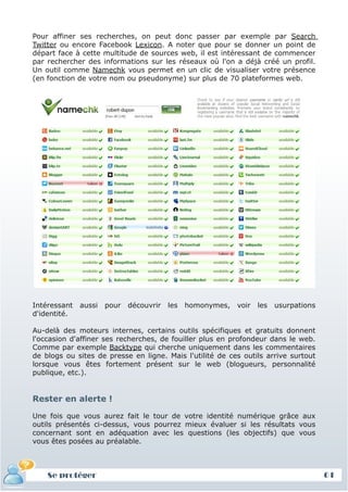 Pour affiner ses recherches, on peut donc passer par exemple par Search
Twitter ou encore Facebook Lexicon. A noter que pour se donner un point de
départ face à cette multitude de sources web, il est intéressant de commencer
par rechercher des informations sur les réseaux où l'on a déjà créé un profil.
Un outil comme Namechk vous permet en un clic de visualiser votre présence
(en fonction de votre nom ou pseudonyme) sur plus de 70 plateformes web.




Intéressant   aussi   pour   découvrir   les   homonymes,   voir   les   usurpations
d'identité.

Au-delà des moteurs internes, certains outils spécifiques et gratuits donnent
l'occasion d'affiner ses recherches, de fouiller plus en profondeur dans le web.
Comme par exemple Backtype qui cherche uniquement dans les commentaires
de blogs ou sites de presse en ligne. Mais l'utilité de ces outils arrive surtout
lorsque vous êtes fortement présent sur le web (blogueurs, personnalité
publique, etc.).


Rester en alerte !

Une fois que vous aurez fait le tour de votre identité numérique grâce aux
outils présentés ci-dessus, vous pourrez mieux évaluer si les résultats vous
concernant sont en adéquation avec les questions (les objectifs) que vous
vous êtes posées au préalable.



    Se protéger                                                                        61
 