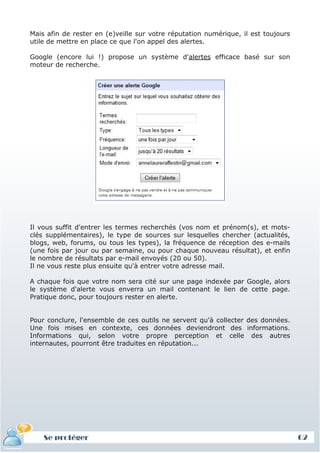 Mais afin de rester en (e)veille sur votre réputation numérique, il est toujours
utile de mettre en place ce que l'on appel des alertes.

Google (encore lui !) propose un système d'alertes efficace basé sur son
moteur de recherche.




Il vous suffit d'entrer les termes recherchés (vos nom et prénom(s), et mots-
clés supplémentaires), le type de sources sur lesquelles chercher (actualités,
blogs, web, forums, ou tous les types), la fréquence de réception des e-mails
(une fois par jour ou par semaine, ou pour chaque nouveau résultat), et enfin
le nombre de résultats par e-mail envoyés (20 ou 50).
Il ne vous reste plus ensuite qu'à entrer votre adresse mail.

A chaque fois que votre nom sera cité sur une page indexée par Google, alors
le système d'alerte vous enverra un mail contenant le lien de cette page.
Pratique donc, pour toujours rester en alerte.


Pour conclure, l'ensemble de ces outils ne servent qu'à collecter des données.
Une fois mises en contexte, ces données deviendront des informations.
Informations qui, selon votre propre perception et celle des autres
internautes, pourront être traduites en réputation...




    Se protéger                                                                    62
 