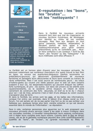 E-reputation : les "bons",
                               les "brutes"...
                               et les "nettoyants" !
         Auteur
     Camille Alloing

          Blog
    CaddE-Réputation           Dans le FarWeb les nouveaux arrivants
                               essayent tant bien que mal de s'approprier ce
         Twitter               nouveau territoire numérique, de développer
    @CaddeReputation           leur identité au milieu de ces contrées
                               sauvages. Mais face aux dangers en tout
                               genre (serpents, maladies, desperados) ils
                               décident parfois de faire appel à des
 Consultant en gestion de      cowboys/mercenaires pour gérer certains
 la réputation en ligne        phénomènes qu'ils ne contrôlent pas... Peut-
 pour les organisations,       on faire confiance à ces cowboys ? Sont-ils des
 Camille Alloing est par       "bons", des "brutes" ou des "nettoyants" ? Et
 ailleurs doctorant sur ce     leurs méthodes sont-elles efficaces ?!
 même sujet, au
 laboratoire CEREGE de
 l'IAE de Poitiers.



Le FarWeb est un horizon plein d'avenir pour les nouveaux arrivants. Ils
admirent notamment ces nombreux chercheurs d'or ayant trouvé le bon filon
en ligne, ou encore ces aventuriers-blogueurs (parfois reconvertis en
prédicateurs-gourous) qui découvrent quotidiennement de nouveaux
territoires et partagent leurs découvertes et leurs bons conseils au travers de
récits enflammés. Mais il est aussi source de nombreuses peurs : les tribus
d'indiens-geeks qui vouent une réelle passion pour le web (et dont certains
scalpent à tout va), les desperados-hackers qui peuvent braquer les coffres-
forts numériques, et pire : les autres. Car dans cet univers où les shérifs sont
(quasi)inexistants, où la cavalerie arrive toujours en retard et tente
vainement de construire des forts sécurisés, en bref où la loi du « chacun
pour soi » est de mise, personne n'est à l'abri d'une attaque du voisin voulant
s'accaparer plus de terre.
Et dans le FarWeb, les armes sont les UGC, et les balles des informations.
Lorsque l'on entre, par exemple, dans le saloon d'un réseau social ou d'un
forum, l'on est jamais sûr de ne pas parler trop fort ou de ne pas exhiber une
faiblesse qui, quelques temps plus tard, viendra entacher ce qui est devenu
essentiel dans le monde de l'information : sa réputation.

Face à cela, certaines personnes plus aguerries sur le web proposent aux
nouveaux arrivants divers services visant à les aider à mieux s'intégrer dans
ces nouvelles contrées, à travailler tranquillement leurs espaces numériques,
voir à régler leurs comptes avec leurs voisins. Comme dans le film de Sergio
Leone, ces as de la gâchette numérique peuvent être (très schématiquement)
qualifiés de "bons", de "brutes", ou (grande nouveauté du Web) de


   Se protéger                                                                     63
 