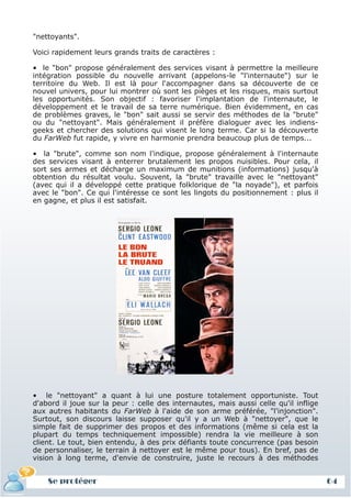"nettoyants".

Voici rapidement leurs grands traits de caractères :

• le "bon" propose généralement des services visant à permettre la meilleure
intégration possible du nouvelle arrivant (appelons-le "l'internaute") sur le
territoire du Web. Il est là pour l'accompagner dans sa découverte de ce
nouvel univers, pour lui montrer où sont les pièges et les risques, mais surtout
les opportunités. Son objectif : favoriser l'implantation de l'internaute, le
développement et le travail de sa terre numérique. Bien évidemment, en cas
de problèmes graves, le "bon" sait aussi se servir des méthodes de la "brute"
ou du "nettoyant". Mais généralement il préfère dialoguer avec les indiens-
geeks et chercher des solutions qui visent le long terme. Car si la découverte
du FarWeb fut rapide, y vivre en harmonie prendra beaucoup plus de temps...

• la "brute", comme son nom l'indique, propose généralement à l'internaute
des services visant à enterrer brutalement les propos nuisibles. Pour cela, il
sort ses armes et décharge un maximum de munitions (informations) jusqu'à
obtention du résultat voulu. Souvent, la "brute" travaille avec le "nettoyant"
(avec qui il a développé cette pratique folklorique de "la noyade"), et parfois
avec le "bon". Ce qui l'intéresse ce sont les lingots du positionnement : plus il
en gagne, et plus il est satisfait.




• le "nettoyant" a quant à lui une posture totalement opportuniste. Tout
d'abord il joue sur la peur : celle des internautes, mais aussi celle qu'il inflige
aux autres habitants du FarWeb à l'aide de son arme préférée, "l'injonction".
Surtout, son discours laisse supposer qu'il y a un Web à "nettoyer", que le
simple fait de supprimer des propos et des informations (même si cela est la
plupart du temps techniquement impossible) rendra la vie meilleure à son
client. Le tout, bien entendu, à des prix défiants toute concurrence (pas besoin
de personnaliser, le terrain à nettoyer est le même pour tous). En bref, pas de
vision à long terme, d'envie de construire, juste le recours à des méthodes


    Se protéger                                                                       64
 