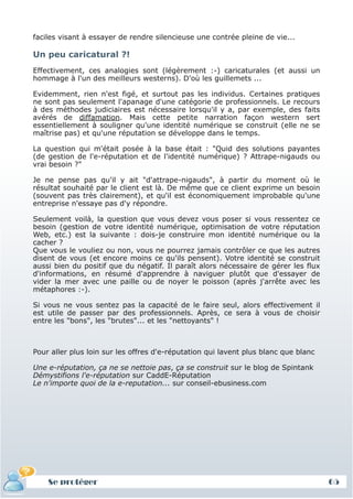 faciles visant à essayer de rendre silencieuse une contrée pleine de vie...

 Un peu caricatural ?!
 Effectivement, ces analogies sont (légèrement :-) caricaturales (et aussi un
 hommage à l'un des meilleurs westerns). D'où les guillemets ...

 Evidemment, rien n'est figé, et surtout pas les individus. Certaines pratiques
 ne sont pas seulement l'apanage d'une catégorie de professionnels. Le recours
 à des méthodes judiciaires est nécessaire lorsqu'il y a, par exemple, des faits
 avérés de diffamation. Mais cette petite narration façon western sert
 essentiellement à souligner qu'une identité numérique se construit (elle ne se
 maîtrise pas) et qu'une réputation se développe dans le temps.

 La question qui m'était posée à la base était : "Quid des solutions payantes
 (de gestion de l'e-réputation et de l'identité numérique) ? Attrape-nigauds ou
 vrai besoin ?"

 Je ne pense pas qu'il y ait "d'attrape-nigauds", à partir du moment où le
 résultat souhaité par le client est là. De même que ce client exprime un besoin
 (souvent pas très clairement), et qu'il est économiquement improbable qu'une
 entreprise n'essaye pas d'y répondre.

 Seulement voilà, la question que vous devez vous poser si vous ressentez ce
 besoin (gestion de votre identité numérique, optimisation de votre réputation
 Web, etc.) est la suivante : dois-je construire mon identité numérique ou la
 cacher ?
 Que vous le vouliez ou non, vous ne pourrez jamais contrôler ce que les autres
 disent de vous (et encore moins ce qu'ils pensent). Votre identité se construit
 aussi bien du positif que du négatif. Il paraît alors nécessaire de gérer les flux
 d'informations, en résumé d'apprendre à naviguer plutôt que d'essayer de
 vider la mer avec une paille ou de noyer le poisson (après j'arrête avec les
 métaphores :-).

 Si vous ne vous sentez pas la capacité de le faire seul, alors effectivement il
 est utile de passer par des professionnels. Après, ce sera à vous de choisir
 entre les "bons", les "brutes"... et les "nettoyants" !



 Pour aller plus loin sur les offres d'e-réputation qui lavent plus blanc que blanc

 Une e-réputation, ça ne se nettoie pas, ça se construit sur le blog de Spintank
 Démystifions l'e-réputation sur CaddE-Réputation
 Le n'importe quoi de la e-reputation... sur conseil-ebusiness.com




     Se protéger
     Définition et enjeux
Définition et enjeux                                                                  65
 