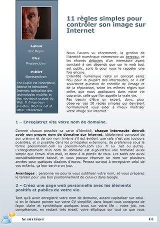 11 règles simples pour
                               contrôler son image sur
                               Internet

         Auteur
        Eric Dupin
                               Nous l’avons vu récemment, la gestion de
          Blog                 l’identité numérique commence au berceau, et
                               les récents déboires d’un internaute ayant
      Presse-citron            constaté à ses dépends que sur le web tout
                               est public, sont là pour nous le rappeler une
         Twitter               fois encore.
      @pressecitron            L’identité numérique reste un concept assez
                               flou pour la plupart des internautes, or il est
Eric Dupin est concepteur,     seulement question de contrôle de l’image et
éditeur et consultant          de la réputation, selon les mêmes règles que
Internet, spécialiste des      celles que nous appliquons dans notre vie
technologies mobiles et        courante, celle que l’on appelle la vraie vie.
des nouveaux usages du         Pas besoin d’être un expert, donc, pour
Web. Il dirige deux            observer ces 10 règles simples qui devraient
sociétés, Bloobox.net et       normalement vous aider à mieux maîtriser
DM2E Interactive.              votre image sur internet :


1 – Enregistrez vite votre nom de domaine.

Comme chacun possède sa carte d’identité, chaque internaute devrait
avoir son propre nom de domaine sur internet, idéalement composé de
son prénom et de son nom (même s’il est évident que cela n’est pas toujours
possible), et si possible dans les principales extensions, de préférence sous la
forme prenomnom.com ou prenom-nom.com (ou .fr ou .net ou autre).
L’enregistrement d’un nom de domaine est aujourd’hui une formalité aussi
simple que l’envoi d’un mail, et donc à la portée de tous. Les tarifs ont aussi
considérablement baissé, et vous pouvez réserver un nom sur plusieurs
années pour quelques dizaines d’euros. Pensez surtout à enregistrer celui de
vos enfants, ça leur servira un jour.

Avantages : personne ne pourra vous subtiliser votre nom, et vous préparez
le terrain pour une bon positionnement de celui-ci dans Google.

2 – Créez une page web personnelle avec les éléments
positifs et publics de votre vie.

Tant qu’à avoir enregistré votre nom de domaine, autant capitaliser sur celui-
ci en le faisant pointer sur votre CV simplifié, dans lequel vous consignez de
façon claire et synthétique quelques trucs sur votre life : votre job, vos
compétences, en restant très évasif, voire elliptique sur tout ce que vous


   Se protéger                                                                     66
 