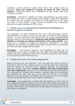 considérez comme personnel (cette notion étant très variable selon les
individus). Vous avez rarement l’occasion de parler de vous, c’est le
moment : faites-vous briller. Avec modération et sans mentir, mais sans
complexes non plus.

Avantages : alimenter en contenu et mettre régulièrement une page web à
jour est très bon pour le référencement dans Google. Autant faire apparaître
en premier dans les résultats un contenu qui vous appartient et sur lequel
vous avez un total contrôle. N’ayez crainte, les hackers turcs s’intéressent
rarement aux pages statiques en HTML simple.

3 – Créez-vous un pseudonyme facilement identifiable et
utilisez toujours le même.

Vous participez, en toute transparence bien sûr, à des discussions, forums,
commentaires sur les blogs, et pour les plus geeks, à Twitter et autres réseaux
sociaux ? Si vous n’avez pas l’intention de tenir des propos compromettants
(laissons cela aux trolls anonymes), renforcez votre identité numérique en
utilisant un pseudo qui évoque directement votre vraie identité. Vous
aurez tout à y gagner en matière de réputation, notamment si un futur
employeur (ou une future conquête amoureuse) s’amuse à faire une recherche
sur votre nom dans Google, sait-on jamais.

Avantages : vous pouvez retrouver plus facilement la trace de vos
contributions sur le web, et montrer que vous dites des choses intelligentes,
parfois. Cela peut également éviter qu’un usurpateur emprunte votre pseudo
sur les forums qui vous tiennent à cœur.

4 – Faites des liens vers votre page perso.

Rappel technique pour les néophytes : plus une page web reçoit de liens en
provenance d’autres sites, meilleures sont ses chances d’être bien positionnée
dans les moteurs de recherche (avec quelques éléments de pondération
toutefois). N’hésitez donc pas à essayer d’obtenir des liens d’autres sites
vers votre page perso. Comment ? En demandant à des amis ayant déjà un
site, mais aussi en n’oubliant pas de signer si possible toutes vos contributions
avec l’adresse de votre site, que ce soit dans les forums ou les blogs.
Attention à ne pas spammer en mettant des liens dans le corps du message,
cela peut parfois être assez mal vu par certains modérateurs.

Avantages : vous augmentez la densité des liens pointant sur votre nom, et
votre classement dans les moteurs. Du coup c’est votre contenu qui monte et
qui peut finir par passer devant cette foutue page ou vous avez crié un jour de
beuverie votre amour pour George Bush et qui depuis vous pourrit la vie en
vous collant aux basques.




    Se protéger                                                                     67
 