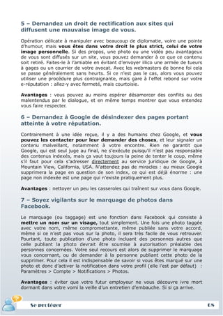 5 – Demandez un droit de rectification aux sites qui
diffusent une mauvaise image de vous.

Opération délicate à manipuler avec beaucoup de diplomatie, voire une pointe
d’humour, mais vous êtes dans votre droit le plus strict, celui de votre
image personnelle. Si des propos, une photo ou une vidéo peu avantageux
de vous sont diffusés sur un site, vous pouvez demander à ce que ce contenu
soit retiré. Faites-le à l’amiable en évitant d’envoyer illico une armée de tueurs
à gages ou un courrier de votre avocat. Avec les webmasters de bonne foi cela
se passe généralement sans heurts. Si ce n’est pas le cas, alors vous pouvez
utiliser une procédure plus contraignante, mais gare à l’effet rebond sur votre
e-réputation : allez-y avec fermeté, mais courtoisie.

Avantages : vous pouvez au moins espérer désamorcer des conflits ou des
malentendus par le dialogue, et en même temps montrer que vous entendez
vous faire respecter.

6 – Demandez à Google de désindexer des pages portant
atteinte à votre réputation.

Contrairement à une idée reçue, il y a des humains chez Google, et vous
pouvez les contacter pour leur demander des choses, et leur signaler un
contenu malveillant, notamment à votre encontre. Rien ne garantit que
Google, qui est seul juge au final, ne s’exécute puisqu’il n’est pas responsable
des contenus indexés, mais ça vaut toujours la peine de tenter le coup, même
s’il faut pour cela s’adresser directement au service juridique de Google, à
Mountain View, California, USA. N’attendez pas de miracles : au mieux Google
supprimera la page en question de son index, ce qui est déjà énorme : une
page non indexée est une page qui n’existe pratiquement plus.

Avantages : nettoyer un peu les casseroles qui traînent sur vous dans Google.

7 – Soyez vigilants sur le marquage de photos dans
Facebook.

Le marquage (ou taggage) est une fonction dans Facebook qui consiste à
mettre un nom sur un visage, tout simplement. Une fois une photo taggée
avec votre nom, même compromettante, même publiée sans votre accord,
même si ce n’est pas vous sur la photo, il sera très facile de vous retrouver.
Pourtant, toute publication d’une photo incluant des personnes autres que
celle publiant la photo devrait être soumise à autorisation préalable des
personnes concernées. Votre seul recours est alors de supprimer le marquage
vous concernant, ou de demander à la personne publiant cette photo de la
supprimer. Pour cela il est indispensable de savoir si vous êtes marqué sur une
photo et donc d’activer la notification dans votre profil (elle l’est par défaut) :
Paramètres > Compte > Notifications > Photos.

Avantages : éviter que votre futur employeur ne vous découvre ivre mort
dormant dans votre vomi la veille d’un entretien d’embauche. Si si ça arrive.


    Se protéger                                                                       68
 