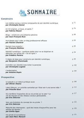Construire

   Les médias sociaux comme composante de son identité numérique              p. 71
   par Christophe Ramel

   Un CV original, un buzz, et après ?                                        p. 76
   par Fabrice Mazoir

   Blogs : construire une présence pérenne                                    p. 80
   par Jean-François Ruiz

   Huit étapes pour créer un blog professionnel efficace                      p. 84
   par Flavien Chantrel

   Demain tous experts !                                                      p. 89
   par François Mathieu

   Identité numérique : quelques pistes pour ne se disperser et               p. 94
   optimiser son temps de « vie en ligne »
   par Frédéric Pereira

   5 règles de base pour construire son identité numérique,                   p. 99
   par Benjamin Chaminade

   Contrôler son identité mais éviter la paranoïa                             p. 102
   par Christophe Logiste

   L’avatarisation                                                            p. 105
   par Antoine Dupin


Prospective

    Le pseudo a un statut juridique aussi                                     p. 108
    par Olivier Iteanu

    Label IDénum, un contrôle centralisé par l’Etat est-il une bonne idée ?   p. 112
    par Priscilla Gout

    Où s’arrêtera l’exposition de sa vie privée sur le web ? Le               p. 117
    cas de 4square et des réseaux sociaux géolocalisés.
    par Eric Delcroix


    Vers une évolution du concept de vie privée ?                             p. 122
    par Eric Delcroix

    Maturité des internautes : quid des traces d’aujourd’hui pour les         p. 129
    adultes de demain ?
    par Emilie Ogez

    Vie privée et surveillance                                                p. 131
    par Jean-Marc Manach
 