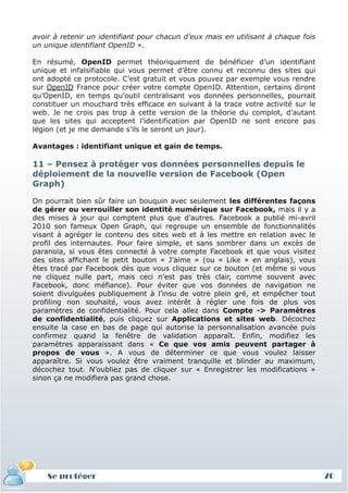 avoir à retenir un identifiant pour chacun d’eux mais en utilisant à chaque fois
un unique identifiant OpenID ».

En résumé, OpenID permet théoriquement de bénéficier d’un identifiant
unique et infalsifiable qui vous permet d’être connu et reconnu des sites qui
ont adopté ce protocole. C’est gratuit et vous pouvez par exemple vous rendre
sur OpenID France pour créer votre compte OpenID. Attention, certains diront
qu’OpenID, en temps qu’outil centralisant vos données personnelles, pourrait
constituer un mouchard très efficace en suivant à la trace votre activité sur le
web. Je ne crois pas trop à cette version de la théorie du complot, d’autant
que les sites qui acceptent l’identification par OpenID ne sont encore pas
légion (et je me demande s’ils le seront un jour).

Avantages : identifiant unique et gain de temps.

11 – Pensez à protéger vos données personnelles depuis le
déploiement de la nouvelle version de Facebook (Open
Graph)

On pourrait bien sûr faire un bouquin avec seulement les différentes façons
de gérer ou verrouiller son identité numérique sur Facebook, mais il y a
des mises à jour qui comptent plus que d’autres. Facebook a publié mi-avril
2010 son fameux Open Graph, qui regroupe un ensemble de fonctionnalités
visant à agréger le contenu des sites web et à les mettre en relation avec le
profil des internautes. Pour faire simple, et sans sombrer dans un excès de
paranoïa, si vous êtes connecté à votre compte Facebook et que vous visitez
des sites affichant le petit bouton « J’aime » (ou « Like » en anglais), vous
êtes tracé par Facebook dès que vous cliquez sur ce bouton (et même si vous
ne cliquez nulle part, mais ceci n’est pas très clair, comme souvent avec
Facebook, donc méfiance). Pour éviter que vos données de navigation ne
soient divulguées publiquement à l’insu de votre plein gré, et empêcher tout
profiling non souhaité, vous avez intérêt à régler une fois de plus vos
paramètres de confidentialité. Pour cela allez dans Compte -> Paramètres
de confidentialité, puis cliquez sur Applications et sites web. Décochez
ensuite la case en bas de page qui autorise la personnalisation avancée puis
confirmez quand la fenêtre de validation apparaît. Enfin, modifiez les
paramètres apparaissant dans « Ce que vos amis peuvent partager à
propos de vous ». A vous de déterminer ce que vous voulez laisser
apparaître. Si vous voulez être vraiment tranquille et blinder au maximum,
décochez tout. N’oubliez pas de cliquer sur « Enregistrer les modifications »
sinon ça ne modifiera pas grand chose.




    Se protéger                                                                    70
 