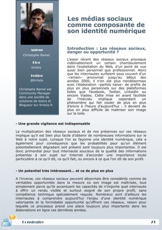 Les médias sociaux
                                  comme composante de
                                  son identité numérique

          Auteur                 Introduction : Les réseaux sociaux,
                                 danger ou opportunité ?
    Christophe Ramel
                                 L’essor récent des réseaux sociaux provoque
           Blog                  indéniablement un certain chamboulement
          Kriisiis               dans l’exploitation du Web, d’un point de vue
                                 aussi bien personnel que professionnel. Alors
                                 que les internautes surfaient sous couvert d’un
          Twitter
                                 –certain– anonymat jusqu’au début des
          @Kriisiis              années 2000, il n’en est plus riendésormais
                                 avec l’élaboration –parfois naïve– de profils de
  Christophe Ramel est           plus en plus personnels sur des plateformes
  Community Manager              telles que Facebook, Twitter, LinkedIn ou
  dans une société de
                                 encore Viadeo. Cette mise en avant facilitée
                                 de     l’individu  implique     cependant     un
  solutions de loisirs et
                                 phénomène qui fait couler de plus en plus
  Blogueur sur Kriisiis.fr.      d’encre à l’heure d’aujourd’hui : il devient de
                                 plus en plus difficile de maitriser son image
                                 sur la toile.


- Une grande vigilance est indispensable

La multiplication des réseaux sociaux et de nos présences sur ces réseaux
implique qu’il est bien plus facile d’obtenir de nombreuses informations sur le
Web à notre sujet. Lorsque l’on se façonne une identité numérique, cela a
également pour conséquence que les probabilités pour qu’un élément
potentiellement dégradant soit présent sont toujours plus importantes. Il est
donc primordial pour tout internaute soucieux de la qualité des informations
présentes à son sujet sur Internet d’accorder une importance toute
particulière à ce qu’il dit, ce qu’il fait, ou encore à ce que l’on dit de son profil.


- Un potentiel très intéressant… et ce de plus en plus

A l’inverse, ces réseaux sociaux peuvent désormais être considérés comme de
véritables opportunités dans la mesure où son image est maîtrisée, tout
simplement parce qu’ils accentuent les capacités de n’importe quel internaute
à offrir un rendu visible et surtout soigné de son propre profil, sans
compétence technique spécialement requise. Nombreux sont d’ailleurs les
internautes à comprendre aujourd’hui l’enjeu d’une identité numérique
valorisante et la formidable opportunité qu’offrent ces réseaux, raison pour
laquelle ce processus prend une place toujours plus importante dans les
élaborations en ligne ces dernières années.


    Construire
    Définition et enjeux                                                                 71
 