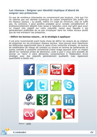 Les réseaux : Soigner son identité implique d’abord de
 soigner ses présences
 Ce que de nombreux internautes ne comprennent pas toujours, c’est que l’on
 ne valorise pas son identité numérique en créant simplement des profils sur
 les réseaux sociaux ; ou plutôt, même s’il s’agit du minimum, cela ne suffit
 pas. Au contraire, il peut paraître probable qu’un compte complètement et
 professionnellement détaillé mais laissé à l’abandon voire mal géré peut avoir
 un impact très négatif sur votre notoriété, raison pour laquelle il est
 généralement préférable de ne pas s’impliquer dans les média sociaux plutôt
 que de mal entretenir ses présences.

 - Définir les bonnes raisons… et la stratégie à appliquer

 Il est ainsi recommandé avant toute chose de définir les raisons de sa création
 de présences sur les principaux réseaux sociaux. Vous pouvez ainsi répertorier
 les différentes opportunités dans le cadre d’une recherche d’emploi, en termes
 de solidification de réseau de contacts ou encore en termes de partenariats et
 autres contrats à caractère commercial (votre image pouvant avoir un impact
 décisif sur certaines prises de décisions), suite à quoi il vous sera possible de
 donner un "sens" à votre démarche, conjointement à l’élaboration d’une
 stratégie avec des objectifs généralement qualitatifs mais également
 quantitatifs si besoin est.




           Source : Janko



     Construire
     Définition et enjeux
Définition et enjeux                                                                 72
 