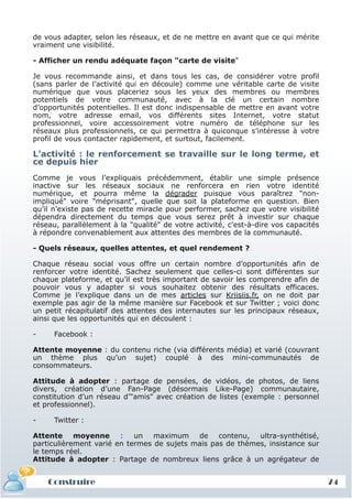 de vous adapter, selon les réseaux, et de ne mettre en avant que ce qui mérite
 vraiment une visibilité.

 - Afficher un rendu adéquate façon "carte de visite"

 Je vous recommande ainsi, et dans tous les cas, de considérer votre profil
 (sans parler de l’activité qui en découle) comme une véritable carte de visite
 numérique que vous placeriez sous les yeux des membres ou membres
 potentiels de votre communauté, avec à la clé un certain nombre
 d’opportunités potentielles. Il est donc indispensable de mettre en avant votre
 nom, votre adresse email, vos différents sites Internet, votre statut
 professionnel, voire accessoirement votre numéro de téléphone sur les
 réseaux plus professionnels, ce qui permettra à quiconque s’intéresse à votre
 profil de vous contacter rapidement, et surtout, facilement.

 L’activité : le renforcement se travaille sur le long terme, et
 ce depuis hier
 Comme je vous l’expliquais précédemment, établir une simple présence
 inactive sur les réseaux sociaux ne renforcera en rien votre identité
 numérique, et pourra même la dégrader puisque vous paraîtrez "non-
 impliqué" voire "méprisant", quelle que soit la plateforme en question. Bien
 qu’il n’existe pas de recette miracle pour performer, sachez que votre visibilité
 dépendra directement du temps que vous serez prêt à investir sur chaque
 réseau, parallèlement à la "qualité" de votre activité, c'est-à-dire vos capacités
 à répondre convenablement aux attentes des membres de la communauté.

 - Quels réseaux, quelles attentes, et quel rendement ?

 Chaque réseau social vous offre un certain nombre d’opportunités afin de
 renforcer votre identité. Sachez seulement que celles-ci sont différentes sur
 chaque plateforme, et qu’il est très important de savoir les comprendre afin de
 pouvoir vous y adapter si vous souhaitez obtenir des résultats efficaces.
 Comme je l’explique dans un de mes articles sur Kriisiis.fr, on ne doit par
 exemple pas agir de la même manière sur Facebook et sur Twitter ; voici donc
 un petit récapitulatif des attentes des internautes sur les principaux réseaux,
 ainsi que les opportunités qui en découlent :

 -     Facebook :

 Attente moyenne : du contenu riche (via différents média) et varié (couvrant
 un thème plus qu’un sujet) couplé à des mini-communautés de
 consommateurs.

 Attitude à adopter : partage de pensées, de vidéos, de photos, de liens
 divers, création d’une Fan-Page (désormais Like-Page) communautaire,
 constitution d’un réseau d’"amis" avec création de listes (exemple : personnel
 et professionnel).

 -     Twitter :

 Attente moyenne : un maximum de contenu, ultra-synthétisé,
 particulièrement varié en termes de sujets mais pas de thèmes, insistance sur
 le temps réel.
 Attitude à adopter : Partage de nombreux liens grâce à un agrégateur de


     Construire
     Définition et enjeux
Définition et enjeux                                                                  74
 