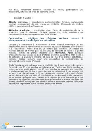 flux RSS, rendement soutenu, création de               valeur,   participation   (via
 discussions, retweets et prise de position), veille.


 -     LinkedIn & Viadeo :

 Attente moyenne : opportunités professionnelles (emploi, partenariats,
 ventes), renforcement de son réseau de contacts, découverte de contenu
 ciblée et généralement axé business.

 Attitudes à adopter : constitution d’un réseau de professionnels de la
 profession voire du domaine d’activité, prospection, veille, création d’une
 communauté à travers un groupe (ou "hub" Viadeo).

 Conclusion : négliger les réseaux                       sociaux       revient      à
 sérieusement handicaper sa notoriété
 Lorsque j’ai commencé à m’intéresser à mon identité numérique et aux
 opportunités que le renforcement de celle-ci pouvait m’apporter, c'est-à-dire il
 y a –seulement– moins d’un an, je n’étais pas tellement un adepte des
 réseaux sociaux et n’avais pas ou très peu de contacts en ligne : le parfait
 inconnu, comme la grande majorité des internautes. Après quelques
 tâtonnements puis quelques mois d’efforts, j’estime aujourd’hui mon nombre
 de relations à plusieurs milliers, et suis (à ma très grande satisfaction)
 contacté chaque semaine pour une proposition de collaboration, de
 partenariat, voire même d’emploi.

 Seuls 9 mois auront suffi pour que je multiplie par 5 mon nombre de contacts
 Facebook, par 25 mon nombre de followers sur Twitter, par 20 le nombre de
 visites sur mon profil Viadeo, par 10 mon nombre de contacts sur LinkedIn…
 et probablement par 10 les opportunités qui se présentent à moi aujourd’hui.
 Je sais donc d’expérience qu’il est désormais possible grâce aux réseaux
 sociaux de se forger une identité numérique acceptable (voire très pertinente)
 en seulement quelques mois, raison pour laquelle je vous conseille plus que
 fortement d’y apporter une attention toute particulière, d’autant plus que –les
 études semblent l’indiquer– ces réseaux sociaux devraient prendre une place
 encore plus importante sur la toile ces prochaines années.




     Construire
     Définition et enjeux
Définition et enjeux                                                                     75
 