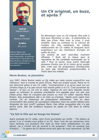 Un CV original, un buzz,
                                 et après ?


          Auteur
       Fabrice Mazoir

            Blog                 Se démarquer avec un CV original, être prêt à
    Mode(s) d'Emploi             tout pour décrocher un job... le phénomène ne
                                 date pas d'hier. Mais avec la crise, il s'est
          Twitter                amplifié. Dans ce contexte où le marché de
                                 l'emploi est très compliqué, les médias
         @F_m_R
                                 redécouvrent les CV vidéos et braquent leurs
                                 projecteurs sur ces chercheurs d'emploi en
Fabrice Mazoir est               quête de buzz.
responsable éditorial des        Ces actions de com' sont-elles vraiment
sites Regionsjob, et participe   efficaces ? Quel est le risque pour la
notamment à l’animation du
                                 réputation de ces candidats surexposés sur le
blog Mode(s) d’emploi sur les
                                 web ? Pour le savoir, nous avons interrogé
nouvelles tendances du
recrutement.                     plusieurs d'entre eux et le moins qu'on puisse
                                 dire, c'est que les propositions d'embauches
                                 ne sont pas forcément proportionnelles à
                                 l'écho dans les médias.

Marie Breton, la pionnière

Juin 2007, Marie Breton poste un CV vidéo qui reste encore aujourd'hui une
référence. Tout le monde en parle encore. Mais son emploi actuel, Marie ne l'a
pas décroché grâce à son CV vidéo. "Contrairement à ce qu'on peut lire sur
certains blogs je n'ai pas trouvé mon boulot grâce à ce CV. C'est purement du
hasard : le jour où j'ai mis la vidéo, l'agence de com dans laquelle j'avais
passé un entretien la semaine précédente m'a appelée pour me dire que
j'étais prise. Mais ils n'avaient pas encore vu mon CV vidéo" raconte Marie
Breton. Des propositions elle a en bien eu d'autres. "Après avoir signé mon
contrat, j'ai eu beaucoup de propositions alléchantes. Une ou deux
concernaient des postes de concepteur-rédacteur mais les autres étaient plus
éloignées de mon profil" explique Marie. Des offres auxquelles elle n'a pas
donné suite. Elle est d'ailleurs toujours en poste en CDI dans la même
agence.

"Ça fait la fille qui se bouge les fesses"

Autre exemple de CV vidéo, celui d'une journaliste qui confie : "J'ai obtenu je
pense 3 ou 4 rendez-vous grâce à ce CV. Avec l'une de ces personnes nous
nous sommes vus plusieurs fois mais au final notre collaboration n'a pas
abouti, car il n'avait rien de concret à me proposer". Plus de contacts que
d'impact... " Ce genre de CV donne envie aux gens de vous rencontrer. Ça fait


    Construire                                                                    76
 
