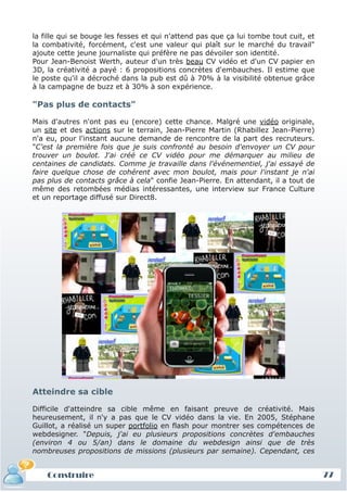 la fille qui se bouge les fesses et qui n'attend pas que ça lui tombe tout cuit, et
la combativité, forcément, c'est une valeur qui plaît sur le marché du travail"
ajoute cette jeune journaliste qui préfère ne pas dévoiler son identité.
Pour Jean-Benoist Werth, auteur d'un très beau CV vidéo et d'un CV papier en
3D, la créativité a payé : 6 propositions concrètes d'embauches. Il estime que
le poste qu'il a décroché dans la pub est dû à 70% à la visibilité obtenue grâce
à la campagne de buzz et à 30% à son expérience.

"Pas plus de contacts"

Mais d'autres n'ont pas eu (encore) cette chance. Malgré une vidéo originale,
un site et des actions sur le terrain, Jean-Pierre Martin (Rhabillez Jean-Pierre)
n'a eu, pour l'instant aucune demande de rencontre de la part des recruteurs.
"C'est la première fois que je suis confronté au besoin d'envoyer un CV pour
trouver un boulot. J'ai créé ce CV vidéo pour me démarquer au milieu de
centaines de candidats. Comme je travaille dans l'événementiel, j'ai essayé de
faire quelque chose de cohérent avec mon boulot, mais pour l'instant je n'ai
pas plus de contacts grâce à cela" confie Jean-Pierre. En attendant, il a tout de
même des retombées médias intéressantes, une interview sur France Culture
et un reportage diffusé sur Direct8.




Atteindre sa cible

Difficile d'atteindre sa cible même en faisant preuve de créativité. Mais
heureusement, il n'y a pas que le CV vidéo dans la vie. En 2005, Stéphane
Guillot, a réalisé un super portfolio en flash pour montrer ses compétences de
webdesigner. "Depuis, j'ai eu plusieurs propositions concrètes d'embauches
(environ 4 ou 5/an) dans le domaine du webdesign ainsi que de très
nombreuses propositions de missions (plusieurs par semaine). Cependant, ces


    Construire                                                                        77
 