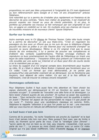 propositions ne sont pas liées uniquement à l'originalité du CV mais également
au bon référencement dans Google et à mes 10 ans d'expérience" précise
Stéphane.
Une notoriété qui lui a permis de s'installer plus rapidement en freelance et de
décrocher de gros contrats. "Dans mon métier de graphiste, il est impératif de
pouvoir exposer son travail au yeux de clients potentiels. Si en plus, le
portfolio qui présente ces travaux se fait remarquer par son originalité et son
fun, on gagne en visibilité sur le net. On multiplie ainsi ses chances de trouver
de nouvelles missions et de nouveaux clients" ajoute Stéphane.

Surfer sur la mode

Autre exemple avec le CV iPhone de Thomas Tessier. Cette idée toute simple
lui a permis de décrocher un job aux Etats-Unis. "C'est en regardant les
passagers du bus avec un iPhone que je me suis dis que le téléphone d'Apple
pouvait très bien se prêter à un site internet pour ma recherche d'emploi" se
souvient ce jeune développeur. Même si ce CV original n'est pas la cause
directe de son embauche, il lui a permis de prouver ses compétences et
d'obtenir des contacts supplémentaires. Thomas envisage d'ailleurs de
reproduire ce buzz prochainement de l'autre côté de l'Atlantique en tirant une
leçon de cette expérience : "J'essaierai d'être plus présent car l'information est
vite occultée par une autre sur Internet et un Buzz peut être de courte durée
si on le maintient pas un peu..."
Le choix du support d'un CV original compte donc énormément pour toucher
sa cible. Et si c'était à refaire Marie Breton n'opterait pas forcément pour un
CV vidéo "c'est un format qui s'est démocratisé, je ne pense pas
qu'aujourd'hui cela permette vraiment de se démarquer. Ça ne fonctionne pas
toujours, tout dépend de votre métier. Ce qui est à la fois difficile et
intéressant, c'est de trouver le créneau encore inexploité".

Dommages collatéraux

Pour Stéphane Guillot il faut aussi faire très attention et "bien choisir les
signes distinctifs qui démarqueront le CV en fonction du poste que l'on
souhaite occuper". Il conseille de "travailler une idée forte et la développer. La
faire tester d'abord auprès de ses proches". Et surtout se poser des questions
de base : "Que recherche mon employeur ? Quelles sont les qualités à mettre
en avant ? Montrer tel aspect de ma personnalité ne risque t-il pas plutôt de
me nuire ?". Comme pour une candidature classique en somme. Enfin,
Stéphane le rappelle "attention à ce que l'on poste sur le net : une mauvaise
idée qui vous tourne en ridicule est difficilement rattrapable sur la toile".

Le bad buzz n'est pas loin

Comme dit le proverbe, "la roche Tarpéienne est proche du Capitole" et le bad
buzz n'est jamais très loin non plus. Mais puisqu'il faut oser, pas de limite à
avoir, du moment qu'on parle de vous. C'est la "stratégie Léon Zitrone" :
"qu'on parle de moi en bien ou en mal, peu importe. L'essentiel, c'est qu'on
parle de moi !"... La preuve au mois d'août dernier avec un autre CV vidéo
original qui n'a pas laissé indifférent. Celui d'Isabelle Moreau et sa chanson


    Construire                                                                       78
 