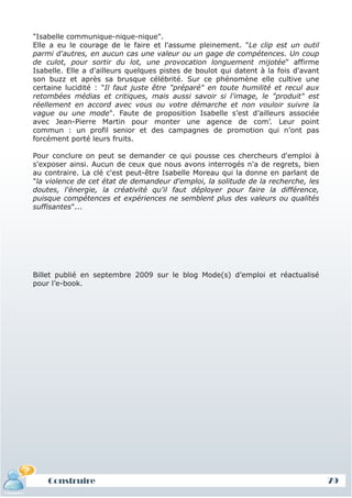 "Isabelle communique-nique-nique".
Elle a eu le courage de le faire et l'assume pleinement. "Le clip est un outil
parmi d'autres, en aucun cas une valeur ou un gage de compétences. Un coup
de culot, pour sortir du lot, une provocation longuement mijotée" affirme
Isabelle. Elle a d'ailleurs quelques pistes de boulot qui datent à la fois d'avant
son buzz et après sa brusque célébrité. Sur ce phénomène elle cultive une
certaine lucidité : "Il faut juste être "préparé" en toute humilité et recul aux
retombées médias et critiques, mais aussi savoir si l'image, le "produit" est
réellement en accord avec vous ou votre démarche et non vouloir suivre la
vague ou une mode". Faute de proposition Isabelle s’est d’ailleurs associée
avec Jean-Pierre Martin pour monter une agence de com’. Leur point
commun : un profil senior et des campagnes de promotion qui n’ont pas
forcément porté leurs fruits.

Pour conclure on peut se demander ce qui pousse ces chercheurs d'emploi à
s'exposer ainsi. Aucun de ceux que nous avons interrogés n'a de regrets, bien
au contraire. La clé c'est peut-être Isabelle Moreau qui la donne en parlant de
"la violence de cet état de demandeur d'emploi, la solitude de la recherche, les
doutes, l'énergie, la créativité qu'il faut déployer pour faire la différence,
puisque compétences et expériences ne semblent plus des valeurs ou qualités
suffisantes"...




Billet publié en septembre 2009 sur le blog Mode(s) d’emploi et réactualisé
pour l’e-book.




    Construire                                                                       79
 