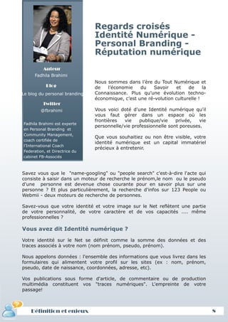 Regards croisés
                               Identité Numérique -
                               Personal Branding -
                               Réputation numérique
          Auteur
     Fadhila Brahimi
                               Nous sommes dans l’ère du Tout Numérique et
           Blog                de   l’économie    du   Savoir     et   de     la
Le blog du personal branding   Connaissance. Plus qu’une évolution techno-
                               économique, c’est une ré-volution culturelle !
          Twitter
         @fbrahimi             Vous voici doté d'une Identité numérique qu'il
                               vous faut gérer dans un espace où les
                               frontières  vie    publique/vie    privée,   vie
Fadhila Brahimi est experte
                               personnelle/vie professionnelle sont poreuses.
en Personal Branding et
Community Management,
                               Que vous souhaitiez ou non être visible, votre
coach certifiée de
                               identité numérique est un capital immatériel
l’International Coach
                               précieux à entretenir.
Federation, et Directrice du
cabinet FB-Associés



Savez vous que le "name-googling" ou "people search" c'est-à-dire l'acte qui
consiste à saisir dans un moteur de recherche le prénom,le nom ou le pseudo
d'une personne est devenue chose courante pour en savoir plus sur une
personne ? Et plus particulièrement, la recherche d'infos sur 123 People ou
Webmii - deux moteurs de recherche de personnes.

Savez-vous que votre identité et votre image sur le Net reflètent une partie
de votre personnalité, de votre caractère et de vos capacités .... même
professionnelles ?

Vous avez dit Identité numérique ?

Votre identité sur le Net se définit comme la somme des données et des
traces associés à votre nom (nom prénom, pseudo, prénom).

Nous appelons données : l'ensemble des informations que vous livrez dans les
formulaires qui alimentent votre profil sur les sites (ex : nom, prénom,
pseudo, date de naissance, coordonnées, adresse, etc).

Vos publications sous forme d'article, de commentaire ou de production
multimédia constituent vos "traces numériques". L'empreinte de votre
passage!



    Définition et enjeux                                                           8
 