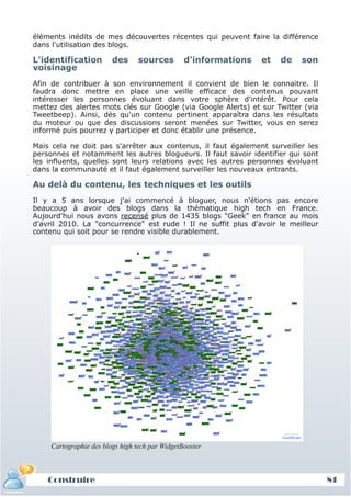 éléments inédits de mes découvertes récentes qui peuvent faire la différence
 dans l'utilisation des blogs.

 L'identification         des      sources        d'informations   et   de   son
 voisinage
 Afin de contribuer à son environnement il convient de bien le connaitre. Il
 faudra donc mettre en place une veille efficace des contenus pouvant
 intéresser les personnes évoluant dans votre sphère d'intérêt. Pour cela
 mettez des alertes mots clés sur Google (via Google Alerts) et sur Twitter (via
 Tweetbeep). Ainsi, dès qu'un contenu pertinent apparaîtra dans les résultats
 du moteur ou que des discussions seront menées sur Twitter, vous en serez
 informé puis pourrez y participer et donc établir une présence.

 Mais cela ne doit pas s'arrêter aux contenus, il faut également surveiller les
 personnes et notamment les autres blogueurs. Il faut savoir identifier qui sont
 les influents, quelles sont leurs relations avec les autres personnes évoluant
 dans la communauté et il faut également surveiller les nouveaux entrants.

 Au delà du contenu, les techniques et les outils
 Il y a 5 ans lorsque j'ai commencé à bloguer, nous n'étions pas encore
 beaucoup à avoir des blogs dans la thématique high tech en France.
 Aujourd'hui nous avons recensé plus de 1435 blogs "Geek" en france au mois
 d'avril 2010. La "concurrence" est rude ! Il ne suffit plus d'avoir le meilleur
 contenu qui soit pour se rendre visible durablement.




      Cartographie des blogs high tech par WidgetBooster



     Construire
     Définition et enjeux
Définition et enjeux                                                               81
 