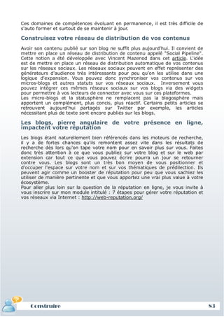 Ces domaines de compétences évoluant en permanence, il est très difficile de
 s'auto former et surtout de se maintenir à jour.

 Construisez votre réseau de distribution de vos contenus
 Avoir son contenu publié sur son blog ne suffit plus aujourd'hui. Il convient de
 mettre en place un réseau de distribution de contenu appelé "Social Pipeline".
 Cette notion a été développée avec Vincent Mazenod dans cet article. L'idée
 est de mettre en place un réseau de distribution automatique de vos contenus
 sur les réseaux sociaux. Les réseaux sociaux peuvent en effet représenter des
 générateurs d'audience très intéressants pour peu qu'on les utilise dans une
 logique d'expansion. Vous pouvez donc synchroniser vos contenus sur vos
 micros-blogs et autres statuts sur vos réseaux sociaux. Inversement vous
 pouvez intégrer ces mêmes réseaux sociaux sur vos blogs via des widgets
 pour permettre à vos lecteurs de connecter avec vous sur ces plateformes.
 Les micro-blogs et la statusphère ne remplacent pas la blogosphère mais
 apportent un complément, plus concis, plus réactif. Certains petits articles se
 retrouvent aujourd'hui partagés sur Twitter par exemple, les articles
 nécessitant plus de texte sont encore publiés sur les blogs.

 Les blogs, pierre angulaire de votre présence en ligne,
 impactent votre réputation
 Les blogs étant naturellement bien référencés dans les moteurs de recherche,
 il y a de fortes chances qu'ils remontent assez vite dans les résultats de
 recherche dès lors qu'on tape votre nom pour en savoir plus sur vous. Faites
 donc très attention à ce que vous publiez sur votre blog et sur le web par
 extension car tout ce que vous pouvez écrire pourra un jour se retourner
 contre vous. Les blogs sont un très bon moyen de vous positionner et
 d'occuper l'espace sur votre nom et sur vos thématiques de prédilection. Ils
 peuvent agir comme un booster de réputation pour peu que vous sachiez les
 utiliser de manière pertinente et que vous apportez une vrai plus value à votre
 écosystème.
 Pour aller plus loin sur la question de la réputation en ligne, je vous invite à
 vous inscrire sur mon module intitulé : 7 étapes pour gérer votre réputation et
 vos réseaux via Internet : http://web-reputation.org/




     Construire
Définition et enjeux                                                                83
 
