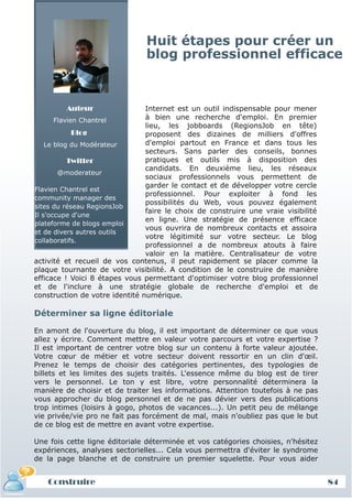 Huit étapes pour créer un
                                blog professionnel efficace



         Auteur                 Internet est un outil indispensable pour mener
       Flavien Chantrel         à bien une recherche d'emploi. En premier
                                lieu, les jobboards (RegionsJob en tête)
             Blog               proposent des dizaines de milliers d'offres
    Le blog du Modérateur       d'emploi partout en France et dans tous les
                                secteurs. Sans parler des conseils, bonnes
           Twitter              pratiques et outils mis à disposition des
                                candidats. En deuxième lieu, les réseaux
        @moderateur
                                sociaux professionnels vous permettent de
                                garder le contact et de développer votre cercle
Flavien Chantrel est
                                professionnel. Pour exploiter à fond les
community manager des
                                possibilités du Web, vous pouvez également
sites du réseau RegionsJob
                                faire le choix de construire une vraie visibilité
Il s'occupe d'une
                                en ligne. Une stratégie de présence efficace
plateforme de blogs emploi
                                vous ouvrira de nombreux contacts et assoira
et de divers autres outils
                                votre légitimité sur votre secteur. Le blog
collaboratifs.
                                professionnel a de nombreux atouts à faire
                                valoir en la matière. Centralisateur de votre
activité et recueil de vos contenus, il peut rapidement se placer comme la
plaque tournante de votre visibilité. A condition de le construire de manière
efficace ! Voici 8 étapes vous permettant d'optimiser votre blog professionnel
et de l'inclure à une stratégie globale de recherche d'emploi et de
construction de votre identité numérique.

Déterminer sa ligne éditoriale

En amont de l'ouverture du blog, il est important de déterminer ce que vous
allez y écrire. Comment mettre en valeur votre parcours et votre expertise ?
Il est important de centrer votre blog sur un contenu à forte valeur ajoutée.
Votre cœur de métier et votre secteur doivent ressortir en un clin d'œil.
Prenez le temps de choisir des catégories pertinentes, des typologies de
billets et les limites des sujets traités. L'essence même du blog est de tirer
vers le personnel. Le ton y est libre, votre personnalité déterminera la
manière de choisir et de traiter les informations. Attention toutefois à ne pas
vous approcher du blog personnel et de ne pas dévier vers des publications
trop intimes (loisirs à gogo, photos de vacances...). Un petit peu de mélange
vie privée/vie pro ne fait pas forcément de mal, mais n'oubliez pas que le but
de ce blog est de mettre en avant votre expertise.

Une fois cette ligne éditoriale déterminée et vos catégories choisies, n'hésitez
expériences, analyses sectorielles... Cela vous permettra d'éviter le syndrome
de la page blanche et de construire un premier squelette. Pour vous aider


   Construire                                                                       84
 