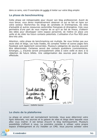 dans ce sens, voici 9 exemples de sujets à traiter sur votre blog emploi.

La phase de benchmarking

Cette phase est indispensable pour réussir son blog professionnel. Avant de
vous lancer, vous devez impérativement observer ce qui se fait en ligne sur
votre secteur. Recherchez les blogs de candidats et d'entreprises, les sites
d'actualité et autres ressources sectorielles françaises et étrangères. Cela vous
permettra d'une part de vous inspirer de ce qu'il se fait de mieux, d'obtenir
des idées pour développer votre espace personnel, de mettre en place une
veille et de cibler les futurs contacts potentiels. L'utilisation d'un flux RSS peut
être très utile.

Attention, cette phase de benchmarking est multiple. Ne vous limitez pas aux
seuls sites et blogs. Les hubs Viadéo, les comptes Twitter et autres pages fans
Facebook sont également concernées. Plusieurs catégories de sources peuvent
être déterminées. Certaines seront des contacts quotidiens (commentaires,
échanges...), d'autres seront principalement utiles à votre veille et donc à la
rédaction de futurs billets. Une catégorisation des sources peut donc être
effectuée.




               Dessin : Isabelle Gatzler



Le choix de la plateforme

La phase en amont est normalement terminée. Vous avez déterminé votre
ligne éditoriale, vos sources et la galaxie de sites et blogs dans laquelle vous
allez vous insérer. Il est temps d'ouvrir le blog techniquement. Plusieurs
possibilités s'offrent à vous. La première consiste à utiliser votre propre
espace d'hébergement et d'y installer un CMS. Vous pourrez acheter votre


    Construire                                                                         85
 