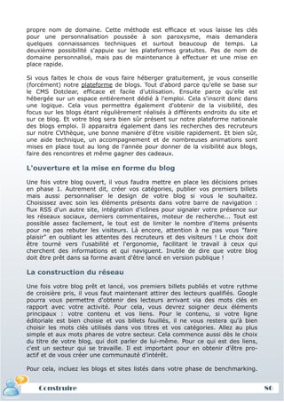 propre nom de domaine. Cette méthode est efficace et vous laisse les clés
pour une personnalisation poussée à son paroxysme, mais demandera
quelques connaissances techniques et surtout beaucoup de temps. La
deuxième possibilité s'appuie sur les plateformes gratuites. Pas de nom de
domaine personnalisé, mais pas de maintenance à effectuer et une mise en
place rapide.

Si vous faites le choix de vous faire héberger gratuitement, je vous conseille
(forcément) notre plateforme de blogs. Tout d'abord parce qu'elle se base sur
le CMS Dotclear, efficace et facile d'utilisation. Ensuite parce qu'elle est
hébergée sur un espace entièrement dédié à l'emploi. Cela s'inscrit donc dans
une logique. Cela vous permettra également d'obtenir de la visibilité, des
focus sur les blogs étant régulièrement réalisés à différents endroits du site et
sur ce blog. Et votre blog sera bien sûr présent sur notre plateforme nationale
des blogs emploi. Il apparaitra également dans les recherches des recruteurs
sur notre CVthèque, une bonne manière d'être visible rapidement. Et bien sûr,
une aide technique, un accompagnement et de nombreuses animations sont
mises en place tout au long de l'année pour donner de la visibilité aux blogs,
faire des rencontres et même gagner des cadeaux.

L'ouverture et la mise en forme du blog

Une fois votre blog ouvert, il vous faudra mettre en place les décisions prises
en phase 1. Autrement dit, créer vos catégories, publier vos premiers billets
mais aussi personnaliser le design de votre blog si vous le souhaitez.
Choisissez avec soin les éléments présents dans votre barre de navigation :
flux RSS d'un autre site, intégration d'icônes pour signaler votre présence sur
les réseaux sociaux, derniers commentaires, moteur de recherche... Tout est
possible assez facilement, le tout est de limiter le nombre d'items présents
pour ne pas rebuter les visiteurs. Là encore, attention à ne pas vous "faire
plaisir" en oubliant les attentes des recruteurs et des visiteurs ! Le choix doit
être tourné vers l'usabilité et l'ergonomie, facilitant le travail à ceux qui
cherchent des informations et qui naviguent. Inutile de dire que votre blog
doit être prêt dans sa forme avant d'être lancé en version publique !

La construction du réseau

Une fois votre blog prêt et lancé, vos premiers billets publiés et votre rythme
de croisière pris, il vous faut maintenant attirer des lecteurs qualifiés. Google
pourra vous permettre d'obtenir des lecteurs arrivant via des mots clés en
rapport avec votre activité. Pour cela, vous devrez soigner deux éléments
principaux : votre contenu et vos liens. Pour le contenu, si votre ligne
éditoriale est bien choisie et vos billets fouillés, il ne vous restera qu'à bien
choisir les mots clés utilisés dans vos titres et vos catégories. Allez au plus
simple et aux mots phares de votre secteur. Cela commence aussi dès le choix
du titre de votre blog, qui doit parler de lui-même. Pour ce qui est des liens,
c'est un secteur qui se travaille. Il est important pour en obtenir d'être pro-
actif et de vous créer une communauté d'intérêt.

Pour cela, incluez les blogs et sites listés dans votre phase de benchmarking.


    Construire                                                                      86
 