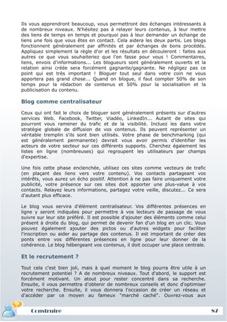 Ils vous apprendront beaucoup, vous permettront des échanges intéressants à
de nombreux niveaux. N'hésitez pas à relayer leurs contenus, à leur mettre
des liens de temps en temps et pourquoi pas à leur demander un échange de
liens une fois que vous êtes en contact. Cela aidera les deux partis. Les blogs
fonctionnent généralement par affinités et par échanges de bons procédés.
Appliquez simplement la règle d'or et les résultats en découleront : faites aux
autres ce que vous souhaiteriez que l'on fasse pour vous ! Commentaires,
liens, envois d'informations... Les blogueurs sont généralement ouverts et la
relation ainsi créée sera forcément gagnante/gagnante. Ne négligez pas ce
point qui est très important ! Bloguer tout seul dans votre coin ne vous
apportera pas grand chose... Quand on blogue, il faut compter 50% de son
temps pour la rédaction de contenus et 50% pour la socialisation et la
publicisation du contenu.

Blog comme centralisateur

Ceux qui ont fait le choix de bloguer sont généralement présents sur d'autres
services Web. Facebook, Twitter, Viadéo, LinkedIn... Autant de sites qui
pourront vous ramener du trafic et de la visibilité. Incluez les dans votre
stratégie globale de diffusion de vos contenus. Ils peuvent représenter un
véritable tremplin s'ils sont bien utilisés. Votre phase de benchmarking (qui
est généralement permanente) devrait vous avoir permis d'identifier les
acteurs de votre secteur sur ces différents supports. Cherchez également les
listes en ligne (nombreuses) qui regroupent les utilisateurs par champs
d'expertise.

Une fois cette phase enclenchée, utilisez ces sites comme vecteurs de trafic
(en plaçant des liens vers votre contenu). Vos contacts partageant vos
intérêts, vous aurez un écho positif. Attention à ne pas faire uniquement votre
publicité, votre présence sur ces sites doit apporter une plus-value à vos
contacts. Relayez leurs informations, partagez votre veille, discutez... Ce sera
d'autant plus efficace.

Le blog vous servira d'élément centralisateur. Vos différentes présences en
ligne y seront indiquées pour permettre à vos lecteurs de passage de vous
suivre sur leur site préféré. Il est possible d'ajouter des éléments comme celui
présent à droite du blog, qui permet de devenir fan d'un blog en un clic. Vous
pouvez également ajouter des pictos ou d'autres widgets pour faciliter
l'inscription ou aider au partage des contenus. Il est important de créer des
ponts entre vos différentes présences en ligne pour leur donner de la
cohérence. Le blog hébergeant vos contenus, il doit occuper une place centrale.

Et le recrutement ?

Tout cela c'est bien joli, mais à quel moment le blog pourra être utile à un
recrutement potentiel ? A de nombreux niveaux. Tout d'abord, le support est
forcément motivant. Un atout pour rester concentré dans sa recherche.
Ensuite, il vous permettra d'obtenir de nombreux conseils et donc d'optimiser
votre recherche. Ensuite, il vous donnera l'occasion de créer un réseau et
d'accéder par ce moyen au fameux "marché caché". Ouvrez-vous aux


    Construire                                                                     87
 