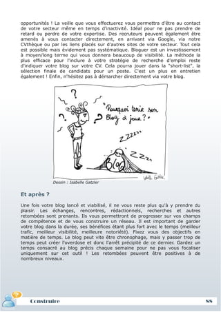 opportunités ! La veille que vous effectuerez vous permettra d'être au contact
de votre secteur même en temps d'inactivité. Idéal pour ne pas prendre de
retard ou perdre de votre expertise. Des recruteurs peuvent également être
amenés à vous contacter directement, en arrivant via Google, via notre
CVthèque ou par les liens placés sur d'autres sites de votre secteur. Tout cela
est possible mais évidement pas systématique. Bloguer est un investissement
à moyen/long terme qui vous donnera beaucoup de visibilité. La méthode la
plus efficace pour l'inclure à votre stratégie de recherche d'emploi reste
d'indiquer votre blog sur votre CV. Cela pourra jouer dans la "short-list", la
sélection finale de candidats pour un poste. C'est un plus en entretien
également ! Enfin, n'hésitez pas à démarcher directement via votre blog.




              Dessin : Isabelle Gatzler


Et après ?

Une fois votre blog lancé et viabilisé, il ne vous reste plus qu'à y prendre du
plaisir. Les échanges, rencontres, rédactionnels, recherches et autres
retombées sont prenants. Ils vous permettront de progresser sur vos champs
de compétence et de vous construire un réseau. Il est important de garder
votre blog dans la durée, ses bénéfices étant plus fort avec le temps (meilleur
trafic, meilleur visibilité, meilleure notoriété). Fixez vous des objectifs en
matière de temps. Le blog peut vite être chronophage, mais y passer trop de
temps peut créer l'overdose et donc l'arrêt précipité de ce dernier. Gardez un
temps consacré au blog précis chaque semaine pour ne pas vous focaliser
uniquement sur cet outil ! Les retombées peuvent être positives à de
nombreux niveaux.




    Construire                                                                    88
 