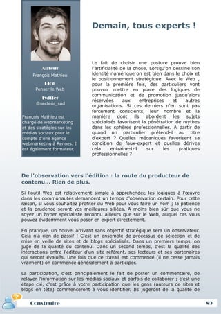Demain, tous experts !



                                Le fait de choisir une posture prouve bien
         Auteur                 l'artificialité de la chose. Lorsqu'on dessine son
     François Mathieu           identité numérique on est bien dans le choix et
                                le positionnement stratégique. Avec le Web ,
          Blog                  pour la première fois, des particuliers vont
      Penser le Web             pouvoir mettre en place des logiques de
                                communication et de promotion jusqu'alors
         Twitter
                                réservées        aux      entreprises    et    autres
      @secteur_sud
                                organisations. Si ces derniers n'en sont pas
                                forcement conscients, leur nombre et la
François Mathieu est            manière        dont    ils   abordent    les   sujets
chargé de webmarketing          spécialisés favorisent la pénétration de mythes
et des stratégies sur les       dans les sphères professionnelles. A partir de
médias sociaux pour le          quand un particulier prétend-il au titre
compte d'une agence             d'expert ? Quelles mécaniques favorisent sa
webmarketing à Rennes. Il       condition de faux-expert et quelles dérives
est également formateur.        cela       entraine-t-il     sur     les    pratiques
                                professionnelles ?



De l'observation vers l'édition : la route du producteur de
contenu... Rien de plus.

Si l'outil Web est relativement simple à appréhender, les logiques à l'œuvre
dans les communautés demandent un temps d'observation certain. Pour cette
raison, si vous souhaitez profiter du Web pour vous faire un nom ; la patience
et la prudence seront vos meilleures alliées. A moins bien sûr que vous ne
soyez un hyper spécialiste reconnu ailleurs que sur le Web, auquel cas vous
pouvez évidemment vous poser en expert directement.

En pratique, un nouvel arrivant sans objectif stratégique sera un observateur.
Cela n'a rien de passif ! C'est un ensemble de processus de sélection et de
mise en veille de sites et de blogs spécialisés. Dans un premiers temps, on
juge de la qualité du contenu. Dans un second temps, c'est la qualité des
interactions entre l'éditeur d'un site référent, ses lecteurs et ses partenaires
qui seront évalués. Une fois que ce travail est commencé (il ne cesse jamais
vraiment) on commence généralement à participer.

La participation, c'est principalement le fait de poster un commentaire, de
relayer l'information sur les médias sociaux et parfois de collaborer ; c'est une
étape clé, c'est grâce à votre participation que les gens (auteurs de sites et
blogs en tête) commenceront à vous identifier. Ils jugeront de la qualité de


   Construire                                                                           89
 