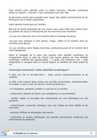 Tout comme votre identité civile ou même bancaire, l'identité numérique
utilise un support : Internet. Il est impalpable mais bien réel.

Et deviendra encore plus puissant avec l'essor des objets communicants et les
techniques de la réalité augmentée.

Votre identité numérique est multiple.

Elle est en partie alimentée par vos traces mais aussi celles des autres (ceux
qui parlent de vous) et retranscrite par les hommes et les machines:

-Ce que vous dites de vous et la manière dont le message est perçu

-Ce que vous associez à vous (photo, image, vidéo) et la manière dont les
symboles sont perçus

-Ce qui constitue votre réseau (hommes, productions,avis) et la manière dont
vous interagissez

Entre la stratégie de la peur (Au secours mon identité numérique ne
m'appartient plus) et celle de l'envie (une bonne gestion de mon identité
numérique m'offrira des opportunités) ; il existe une troisième voix : celle
d'apprendre à naviguer dans ce nouvel espace au bénéfice de votre projet de
vie.

Comment entretenir cette identité numérique ?

Il était une fois le Far-Web-Stern…. Votre univers d’épanouissement et de
visibilité.

Le Web s’est instauré dans toutes vos activités personnelles, professionnelles
et sociales. Il est en train de devenir l’outil principal pour :

- se renseigner, comparer, acheter un service ou un produit

- comprendre, évaluer et choisir une compétence ou une prestation

- vérifier, valider et surveiller des informations sur une thématique ou une
personne

- communiquer, converser, échanger avec son réseau de liens faibles et de
liens forts

- produire, diffuser et développer des savoirs

- rechercher un emploi, développer une activité commerciale, construire une
communauté de pratiques




    Définition et enjeux                                                         9
 